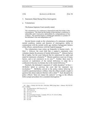 0.6.0_CRIM PRO FINAL 5/31/2010 2:09:08 PM
1356 KANSAS LAW REVIEW [Vol. 58
3. Statements Made During Police Interrogation
a. Voluntariness
The Kansas Supreme Court recently stated:
The voluntariness of a confession is determined under the totality of the
circumstances. The State has the burden of proving that a confession is
admissible, and it must prove admissibility by a preponderance of the
evidence. The essential inquiry is whether the statement is a product of
the defendant’s free and independent will.381
Several factors weigh on the voluntariness of a statement, including
mental condition, manner and duration of interrogation, ability to
communicate with the outside world, age, intellect, background, fairness
of the officers, and proficiency with the English language.382
The voluntariness issue comes up frequently in Kansas courts. In
State v. Johnson, the court held that a suspect’s statements were
voluntary despite the presence of mental deficiencies.383
Johnson had an
IQ of eighty, but the court believed that he understood his rights and
made his statements voluntarily.384
Mental condition is just one of many
factors, and is not conclusive on its own.385
Further, there must be
coercion or exploitation of the mental deficiency in order for a
confession to become involuntary due to the mental deficiency.386
Similarly, the defendant’s argument of “subtle deception” in State v.
McMullen failed to convince the court that the statement was
involuntary.387
McMullen arrived at the police station believing he
would be questioned about a robbery when the officer actually sought to
question him about indecent liberties with a child.388
Such deception by
police officers “does not impact the analysis” so long as the officers
follow proper procedures for a custodial interrogation.389
381. State v. Cofield, 203 P.3d 1261, 1264 (Kan. 2009) (citing State v. Johnson, 190 P.3d 207,
216–17 (2008)).
382. Id. (citing Johnson, 190 P.3d at 216–17).
383. 190 P.3d at 218.
384. Id. at 212, 217–18.
385. Id. at 217.
386. Id. at 218 (citing Colorado v. Connelly, 479 U.S. 157, 164–65 (1986)).
387. 221 P.3d 92, 96 (Kan. 2009).
388. Id. at 94.
389. Id. at 96.
 