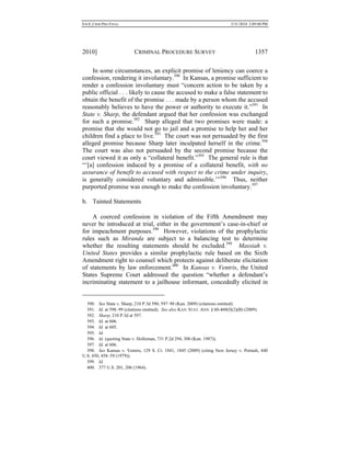 0.6.0_CRIM PRO FINAL 5/31/2010 2:09:08 PM
2010] CRIMINAL PROCEDURE SURVEY 1357
In some circumstances, an explicit promise of leniency can coerce a
confession, rendering it involuntary.390
In Kansas, a promise sufficient to
render a confession involuntary must “concern action to be taken by a
public official . . . likely to cause the accused to make a false statement to
obtain the benefit of the promise . . . made by a person whom the accused
reasonably believes to have the power or authority to execute it.”391
In
State v. Sharp, the defendant argued that her confession was exchanged
for such a promise.392
Sharp alleged that two promises were made: a
promise that she would not go to jail and a promise to help her and her
children find a place to live.393
The court was not persuaded by the first
alleged promise because Sharp later inculpated herself in the crime.394
The court was also not persuaded by the second promise because the
court viewed it as only a “collateral benefit.”395
The general rule is that
“‘[a] confession induced by a promise of a collateral benefit, with no
assurance of benefit to accused with respect to the crime under inquiry,
is generally considered voluntary and admissible.’”396
Thus, neither
purported promise was enough to make the confession involuntary.397
b. Tainted Statements
A coerced confession in violation of the Fifth Amendment may
never be introduced at trial, either in the government’s case-in-chief or
for impeachment purposes.398
However, violations of the prophylactic
rules such as Miranda are subject to a balancing test to determine
whether the resulting statements should be excluded.399
Massiah v.
United States provides a similar prophylactic rule based on the Sixth
Amendment right to counsel which protects against deliberate elicitation
of statements by law enforcement.400
In Kansas v. Ventris, the United
States Supreme Court addressed the question “whether a defendant’s
incriminating statement to a jailhouse informant, concededly elicited in
390. See State v. Sharp, 210 P.3d 590, 597–98 (Kan. 2009) (citations omitted).
391. Id. at 598–99 (citations omitted). See also KAN. STAT. ANN. § 60-460(f)(2)(B) (2009).
392. Sharp, 210 P.3d at 597.
393. Id. at 606.
394. Id. at 605.
395. Id.
396. Id. (quoting State v. Holloman, 731 P.2d 294, 300 (Kan. 1987)).
397. Id. at 606.
398. See Kansas v. Ventris, 129 S. Ct. 1841, 1845 (2009) (citing New Jersey v. Portash, 440
U.S. 450, 458–59 (1979)).
399. Id.
400. 377 U.S. 201, 206 (1964).
 