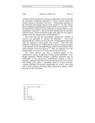 0.6.0_CRIM PRO FINAL 5/31/2010 2:09:08 PM
1358 KANSAS LAW REVIEW [Vol. 58
violation of Sixth Amendment strictures, is admissible at trial to impeach
the defendant’s conflicting statement.”401
Police arrested Ventris for
murder and put an informant in his cell.402
Ventris made statements to
the informant incriminating himself in the murder.403
At trial, Ventris
denied culpability and blamed the murder entirely on his partner.404
The
government then sought to call the informant to impeach Ventris’s prior
contradictory statement.405
The government admitted that the statement
violated Ventris’s Sixth Amendment rights under Massiah, but sought to
introduce it for the limited purpose of impeachment.406
The Court held that the incriminating statement in violation of
Massiah was admissible to impeach the defendant.407
The Court
reasoned that the violation occurs at the time of interrogation rather than
when the statement is used against him at trial.408
The Court then
conducted a balancing test, finding that the interests favoring exclusion
of the statement are far outweighed by the need to prevent perjury and to
ensure integrity of the trial process.409
Thus, the statement was only
tainted insofar as it could not be used in the case-in-chief at trial.
The Ventris decision may have a profound impact on law
enforcement’s strategy in gathering evidence against defendants. Even
though statements obtained through a jailhouse informant may be
inadmissible in the case-in-chief, impeachment evidence is still an
extremely valuable commodity for the government to have in its arsenal.
This holding gives police a substantial incentive to elicit Massiah-
violating statements for possible impeachment use at trial. This could
lead to more jailhouse informants being employed by officers, which
may lead to more convictions.
401. Ventris, 129 S. Ct. at 1844.
402. Id.
403. Id.
404. Id.
405. Id.
406. Id.
407. Id. at 1847.
408. Id. at 1846.
409. Id. at 1846–47.
 