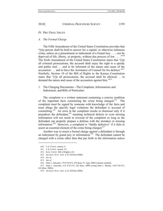 0.6.0_CRIM PRO FINAL 5/31/2010 2:09:08 PM
2010] CRIMINAL PROCEDURE SURVEY 1359
IV. PRE-TRIAL ISSUES
A. The Formal Charge
The Fifth Amendment of the United States Constitution provides that
“[n]o person shall be held to answer for a capital, or otherwise infamous
crime, unless on a presentment or indictment of a Grand Jury . . . ; nor be
deprived of life, liberty, or property, without due process of law . . . .”410
The Sixth Amendment of the United States Constitution states that “[i]n
all criminal prosecutions, the accused shall enjoy the right to a speedy
and public trial . . . and to be informed of the nature and cause of the
accusation . . . and to have the Assistance of Counsel for his defence.”411
Similarly, Section 10 of the Bill of Rights to the Kansas Constitution
states that “[i]n all prosecutions, the accused shall be allowed . . . to
demand the nature and cause of the accusation against him.”412
1. The Charging Documents—The Complaint, Informations and
Indictment, and Bills of Particulars
The complaint is a written statement containing a concise rendition
of the important facts constituting the crime being charged.413
The
complaint must be signed by someone with knowledge of the facts and
must allege the specific legal violations the defendant is accused of
committing.414
An error in the complaint results in dismissal only if it
prejudices the defendant,415
meaning technical defects or even missing
information will not result in reversal of the complaint so long as the
defendant can properly prepare a defense with the mistakes or missing
information.416
However, a complaint is “fatally defective” if it fails to
assert an essential element of the crime being charged.417
Another way to assert a formal charge against a defendant is through
an indictment by grand jury or information.418
The defendant cannot be
charged with a crime other than that put forth in the information unless
410. U.S. CONST. amend. V.
411. U.S. CONST. amend. VI.
412. KAN. CONST. Bill of Rights § 10.
413. See KAN. STAT. ANN. § 22-3201(b) (2008).
414. See id.
415. See id.
416. State v. Edwards, 179 P.3d 472, 478 (Kan. Ct. App. 2008) (citation omitted).
417. State v. Gonzales, 212 P.3d 215, 226 (Kan. 2009) (citing State v. Moody, 144 P.3d 612,
616 (Kan. 2006)).
418. See KAN. STAT. ANN. § 22-3201(b) (2008).
 