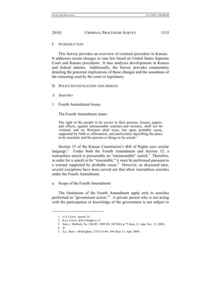 0.6.0_CRIM PRO FINAL 5/31/2010 2:09:08 PM
2010] CRIMINAL PROCEDURE SURVEY 1315
I. INTRODUCTION
This Survey provides an overview of criminal procedure in Kansas.
It addresses recent changes in case law based on United States Supreme
Court and Kansas precedents. It also analyzes developments in Kansas
and federal statutes. Additionally, the Survey provides commentary
detailing the potential implications of these changes and the soundness of
the reasoning used by the court or legislature.
II. POLICE INVESTIGATION AND ARREST
A. Searches
1. Fourth Amendment Issues
The Fourth Amendment states:
The right of the people to be secure in their persons, houses, papers,
and effects, against unreasonable searches and seizures, shall not be
violated, and no Warrants shall issue, but upon probable cause,
supported by Oath or affirmation, and particularly describing the place
to be searched, and the persons or things to be seized.1
Section 15 of the Kansas Constitution’s Bill of Rights uses similar
language.2
Under both the Fourth Amendment and Section 15, a
warrantless search is presumably an “unreasonable” search.3
Therefore,
in order for a search to be “reasonable,” it must be performed pursuant to
a warrant supported by probable cause.4
However, as discussed later,
several exceptions have been carved out that allow warrantless searches
under the Fourth Amendment.
a. Scope of the Fourth Amendment
The limitations of the Fourth Amendment apply only to searches
performed as “government action.”5
A private person who is not acting
with the participation or knowledge of the government is not subject to
1. U.S. CONST. amend. IV.
2. KAN. CONST. Bill of Rights § 15.
3. State v. Medlock, No. 100,947, 2009 WL 3837640, at *5 (Kan. Ct. App. Nov. 13, 2009).
4. Id.
5. E.g., State v. Brittingham, 218 P.3d 441, 444 (Kan. Ct. App. 2009).
 