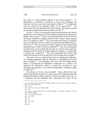 0.6.0_CRIM PRO FINAL 5/31/2010 2:09:08 PM
1360 KANSAS LAW REVIEW [Vol. 58
the crime is a lesser-included offense of the crime charged.419
An
information or indictment is sufficient so long as the defendant can
determine what he is accused of and prepare a defense.420
An indictment
must be signed by the presiding officer of the grand jury.421
An
information “must be signed by the county attorney, the attorney general
or any legally appointed assistant or deputy of either.”422
In State v. Gracey, the defendant argued that the district court lacked
jurisdiction over him because the information prepared by the prosecutor
failed to state his age.423
Gracey was sentenced under section 21-4643 of
the Kansas Statutes for indecent liberties with a minor, which required
him to be eighteen or older.424
The court found that the lack of a specific
age on the document was not fatal to the document and upheld Gracey’s
conviction.425
The court reasoned that the caption on the document that
signified Gracey’s date of birth was sufficient.426
Also, the court pointed
out that Gracey never argued that the lack of a specific age negatively
interfered with his ability to defend against the charges—a requirement
to dismiss the complaint.427
The court determined that Gracey had
sufficient information to know about the crime charged and its penalty.428
The court in Gracey explained the test for evaluating the sufficiency
of a charging document when its sufficiency is challenged for the first
time on appeal.429
The defendant must show that the alleged defect
either: (1) prejudiced the defendant’s preparation of a defense; (2)
impaired the defendant’s ability to plead the conviction in any
subsequent prosecution; or (3) limited the defendant’s substantial rights
to a fair trial.430
The decision in Gracey was reasonable. Gracey did not have any
viable argument that the lack of a specific age on the charging document
hindered his defense, ability to plead, or limited his rights in any way. It
is important that the defendant truly understands the nature of the
419. See State v. Hall, 793 P.2d 737, 756 (Kan. 1990), overruled on other grounds by Ferguson
v. State, 78 P.3d 40 (Kan. 2003).
420. See id.
421. KAN. STAT. ANN. § 22-3201(b) (2008).
422. Id.
423. State v. Gracey, 200 P.3d 1275, 1278 (Kan. 2009); see also State v. Gonzales, 212 P.3d
215, 218−28 (Kan. 2009).
424. Gracey, 200 P.3d at 1278.
425. Id. at 1280.
426. Id.
427. Id.
428. Id. at 1281.
429. Id.
430. Id.
 