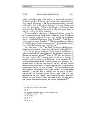 0.6.0_CRIM PRO FINAL 5/31/2010 2:09:08 PM
2010] CRIMINAL PROCEDURE SURVEY 1361
offenses against him, but it is also necessary to consider the timeliness of
the legal proceeding. If the court advocated a stricter standard requiring
more specific information in the charging document, many complaints
might fail on their initial attempt, leading to protracted litigation and
more court involvement. As long as the defendant can discern the legal
contentions from the charging document, no other information should be
necessary to plead and defend adequately.
If the complaint, information, or indictment charges a crime but
lacks enough detail about the particulars of the crime for the defendant to
properly prepare a defense, the court may require the prosecuting
attorney to draft a bill of particulars for the defendant.431
This is done on
written motion from the defendant. 432
The state’s evidence at trial must
be limited to the particulars in this document.433
If a defendant does not
move for a bill of particulars, the right is waived.434
In United States v. Doe,435
the Tenth Circuit was asked to solve a
dispute centering around whether the word “person” within 18 U.S.C. §
1153(a), the law used to charge the Native American defendants with
arson, was defined with enough clarity for the defendants to properly be
charged and prepare a defense.436
Under § 1153, there are three uses of
the word “person”: (1) “‘commits against the person or property of
another’”referencing the physical body of a living individual; (2) “of
another Indian or other person”referring to an entity that either has a
physical body or that can own property; and (3) “all other persons
committing any of the above offenses”suggesting a living individual
capable of committing the listed offenses.437
The State of Colorado did
not explain its interpretation of the word “person” in its information
document.438
The case went to trial and, after the close of the State’s
case-in-chief, the defendants argued that the State’s lack of a clear
definition for the word “person” was prejudicial because it essentially
allowed the government to change its theory on who the arson victim
was after the information document was given to the defendants.439
431. KAN. STAT. ANN. § 22-3201(f) (2008).
432. Id.
433. Id.
434. Phillips v. United States, 406 F.2d 599, 602 (10th Cir. 1969).
435. 572 F.3d 1162 (10th Cir. 2009).
436. Id. at 1165.
437. Id. at 1167.
438. Id.
439. Id. at 1176.
 