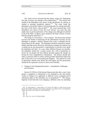 0.6.0_CRIM PRO FINAL 5/31/2010 2:09:08 PM
1362 KANSAS LAW REVIEW [Vol. 58
The Tenth Circuit reasoned that the proper avenue for challenging
this lack of clarity was through a bill of particulars.440
This motion was
needed if the defendants were unsure of the specificities of a theory or
wanted to preempt prejudicial surprise.441
The court found the
defendants waived their right to a bill of particulars by waiting until after
the close of the State’s case-in-chief.442
The court reasoned that if the
defendants were unsure of how the word “person” was used, they had
ample time to get the particulars of the charge and, although not entitled
to all of the State’s evidence, were entitled to the State’s theory of arson
had they properly asked for it.443
The ruling in United States v. Doe is logical. The prosecution should
not have the burden of disclosing all the information necessary for the
defendant to prepare a defense beyond what crime is charged and the
factual basis for the charge. The defendant should be allowed to inquire
further and find out the necessary information to prepare his defense, but
it should not be the prosecution’s responsibility to provide every detail
the defendant will need. In a case where different theories are possible,
the defendant should file a timely motion for a bill of particulars to
ensure he can prepare the best defense possible against the charges by
having the most comprehensive information. The defense should also
make a conscious effort to retrieve all the possible information before the
start of the trial so as to not prolong the litigation. The motion for a bill
of particulars should come before the trial begins and the prosecution
should not be expected to answer it close to the trial date.
2. Changes to the Charging Documents—Amendments, Challenges,
and Variances
Section 22-3201(e) of the Kansas Statutes provides that a court “may
permit a complaint or information to be amended at any time before
verdict or finding if no additional or different crime is charged and if
substantial rights of the defendant are not prejudiced.”444
The Kansas
Supreme Court held that even charging a different crime by amending
440. Id. (citing Sullivan v. United States, 411 F.2d 556, 558 (10th Cir. 1969) (“If the accused
desired more definite information for the proper preparation of a defense and to avoid prejudicial
surprise, the remedy was by motion for a bill of particulars . . . .”)).
441. Id.
442. Id.
443. Id.
444. KAN. STAT. ANN. § 22-3201(e) (2008).
 