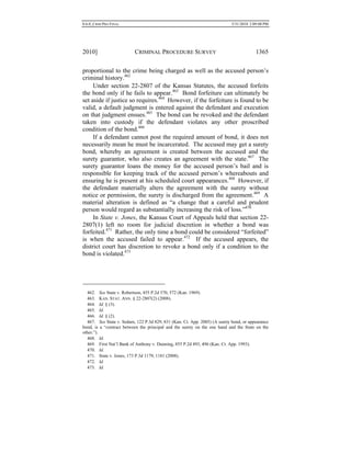 0.6.0_CRIM PRO FINAL 5/31/2010 2:09:08 PM
2010] CRIMINAL PROCEDURE SURVEY 1365
proportional to the crime being charged as well as the accused person’s
criminal history.462
Under section 22-2807 of the Kansas Statutes, the accused forfeits
the bond only if he fails to appear.463
Bond forfeiture can ultimately be
set aside if justice so requires.464
However, if the forfeiture is found to be
valid, a default judgment is entered against the defendant and execution
on that judgment ensues.465
The bond can be revoked and the defendant
taken into custody if the defendant violates any other proscribed
condition of the bond.466
If a defendant cannot post the required amount of bond, it does not
necessarily mean he must be incarcerated. The accused may get a surety
bond, whereby an agreement is created between the accused and the
surety guarantor, who also creates an agreement with the state.467
The
surety guarantor loans the money for the accused person’s bail and is
responsible for keeping track of the accused person’s whereabouts and
ensuring he is present at his scheduled court appearances.468
However, if
the defendant materially alters the agreement with the surety without
notice or permission, the surety is discharged from the agreement.469
A
material alteration is defined as “a change that a careful and prudent
person would regard as substantially increasing the risk of loss.”470
In State v. Jones, the Kansas Court of Appeals held that section 22-
2807(1) left no room for judicial discretion in whether a bond was
forfeited.471
Rather, the only time a bond could be considered “forfeited”
is when the accused failed to appear.472
If the accused appears, the
district court has discretion to revoke a bond only if a condition to the
bond is violated.473
462. See State v. Robertson, 455 P.2d 570, 572 (Kan. 1969).
463. KAN. STAT. ANN. § 22-2807(2) (2008).
464. Id. § (3).
465. Id.
466. Id. § (2).
467. See State v. Sedam, 122 P.3d 829, 831 (Kan. Ct. App. 2005) (A surety bond, or appearance
bond, is a “contract between the principal and the surety on the one hand and the State on the
other.”).
468. Id.
469. First Nat’l Bank of Anthony v. Dunning, 855 P.2d 493, 496 (Kan. Ct. App. 1993).
470. Id.
471. State v. Jones, 173 P.3d 1179, 1181 (2008).
472. Id.
473. Id.
 