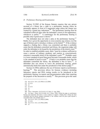0.6.0_CRIM PRO FINAL 5/31/2010 2:09:08 PM
1366 KANSAS LAW REVIEW [Vol. 58
D. Preliminary Hearing and Examination
Section 22-2902 of the Kansas Statutes requires that any person
accused of a felony has a right to a preliminary hearing where he
personally appears in front of a magistrate judge unless the charge was
created by a grand jury indictment.474
The preliminary hearing must be
scheduled within ten days after the defendant’s arrest or first appearance,
whichever is earlier.475
A continuance for the preliminary hearing is
possible only if good cause is shown.476
The defendant does not enter a plea at the preliminary hearing.477
Rather, he is given the opportunity to cross-examine any witness over the
age of thirteen and to introduce evidence on his behalf.478
If the evidence
supports a finding that a felony was committed and there is probable
cause that the defendant committed said felony, the magistrate judge will
order the defendant to be bound by the jurisdiction of the district court.479
In order to establish probable cause, there “must be evidence sufficient to
cause a person of ordinary prudence and caution to conscientiously
entertain a reasonable belief of the defendant’s guilt.”480
Probable cause
is a lower standard of proof than proof beyond a reasonable doubt, which
is the standard of proof at trial.481
If there is no probable cause that the
defendant committed the felony, the defendant is free to leave.482
A
defendant also can choose to waive the preliminary hearing, which
automatically binds him under the jurisdiction of the district judge.483
Section 22-2902a addresses the use of forensic reports at preliminary
hearings.484
This provision allows for forensic evidenceincluding
laboratory reports and DNA testing resultsto be introduced at the
preliminary hearing via reports and documentation rather than requiring
the preparer of the document to testify.485
This provision gives the same
474. KAN. STAT. ANN. § 22-2902(1)−(2) (2008).
475. Id. § (2).
476. Id.
477. Id. § (3).
478. Id.
479. Id.
480. State v. Hernandez, 193 P.3d 915, 917 (Kan. Ct. App. 2008).
481. See State v. Huser, 959 P.2d 900, 910–11 (Kan. 1998) (“While the judge at a preliminary
hearing must determine that there is some evidence to support a finding that a felony has been
committed and the person charged committed it, the evidence need not prove guilt beyond a
reasonable doubt, only probable cause.”).
482. KAN. STAT. ANN. § 22-2902(3) (2008).
483. Id. § (4).
484. KAN. STAT. ANN. § 22-2902a (2008).
485. Id.
 