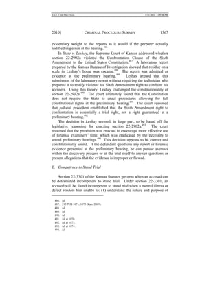 0.6.0_CRIM PRO FINAL 5/31/2010 2:09:08 PM
2010] CRIMINAL PROCEDURE SURVEY 1367
evidentiary weight to the reports as it would if the preparer actually
testified in person at the hearing.486
In State v. Leshay, the Supreme Court of Kansas addressed whether
section 22-2902a violated the Confrontation Clause of the Sixth
Amendment to the United States Constitution.487
A laboratory report
prepared by the Kansas Bureau of Investigation showed that residue on a
scale in Leshay’s home was cocaine.488
The report was admitted as
evidence at the preliminary hearing.489
Leshay argued that this
submission of the laboratory report without requiring the technician who
prepared it to testify violated his Sixth Amendment right to confront his
accusers. Using this theory, Leshay challenged the constitutionality of
section 22-2902a.490
The court ultimately found that the Constitution
does not require the State to enact procedures allowing for full
constitutional rights at the preliminary hearing.491
The court reasoned
that judicial precedent established that the Sixth Amendment right to
confrontation is essentially a trial right, not a right guaranteed at a
preliminary hearing.492
The decision in Leshay seemed, in large part, to be based off the
legislative reasoning for enacting section 22-2902a.493
The court
reasoned that the provision was enacted to encourage more effective use
of forensic examiners’ time, which was eradicated by the necessity to
attend preliminary hearings.494
This decision appears to be correct and
constitutionally sound. If the defendant questions any report or forensic
evidence presented at the preliminary hearing, he can pursue avenues
within the discovery process or at the trial itself to answer questions or
present allegations that the evidence is improper or flawed.
E. Competency to Stand Trial
Section 22-3301 of the Kansas Statutes governs when an accused can
be determined incompetent to stand trial. Under section 22-3301, an
accused will be found incompetent to stand trial when a mental illness or
defect renders him unable to: (1) understand the nature and purpose of
486. Id.
487. 213 P.3d 1071, 1073 (Kan. 2009).
488. Id.
489. Id.
490. Id.
491. Id. at 1076.
492. Id. at 1075.
493. Id. at 1074.
494. Id.
 
