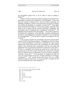 0.6.0_CRIM PRO FINAL 5/31/2010 2:09:08 PM
1368 KANSAS LAW REVIEW [Vol. 58
the proceedings against him; or (2) to make or assist in making a
defense.495
Section 22-3302 of the Kansas Statutes explains the procedure for a
proceeding to determine the competency of the defendant. At any time
after the accused is charged with a crime but before sentencing, the
defendant, defendant’s counsel, or the prosecution can request an inquiry
into whether the defendant is competent to stand trial.496
If the judge,
based on personal knowledge or a motion from a party, determines there
needs to be an inquiry into the accused individual’s competency, the
proceedings must be suspended and a competency hearing held.497
The
defendant must be present at this proceeding.498
The court has options in
determining the competency of the defendant, including submitting the
accused to a psychological or psychiatric evaluation or to an institution
for a determination.499
If the accused is found to be competent, the trial
continues.500
If the accused is found to be incompetent, the parties proceed under
section 22-3303 of the Kansas Statutes. A defendant accused of a felony
who is found incompetent to stand trial is committed to a state security
hospital and, within ninety days of the commitment, the chief medical
officer of the institution must communicate with the court about the
likelihood of the accused being competent to stand trial at a later date.501
If there is a possibility the accused can stand trial at a later date, the
accused stays in the state security institution for a period of six months
from the original date of commitment or until he becomes competent,
whichever occurs first.502
If the possibility of standing trial does not
exist, the accused begins the process of being submitted to involuntary
commitment.503
Any accused person that serves time at a public
institution under the provisions of section 22-3303 is credited for the
time of commitment if he is later sentenced.504
495. KAN. STAT. ANN. § 22-3301(1)(a)−(b) (2008).
496. Id. § 22-3302(1) (2008).
497. Id.
498. Id. § (7).
499. Id. § (3).
500. Id. § (4).
501. Id. § 22-3303(1) (2008).
502. Id.
503. Id.
504. Id. § (4).
 