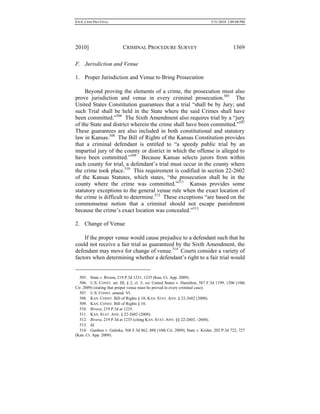 0.6.0_CRIM PRO FINAL 5/31/2010 2:09:08 PM
2010] CRIMINAL PROCEDURE SURVEY 1369
F. Jurisdiction and Venue
1. Proper Jurisdiction and Venue to Bring Prosecution
Beyond proving the elements of a crime, the prosecution must also
prove jurisdiction and venue in every criminal prosecution.505
The
United States Constitution guarantees that a trial “shall be by Jury; and
such Trial shall be held in the State where the said Crimes shall have
been committed.”506
The Sixth Amendment also requires trial by a “jury
of the State and district wherein the crime shall have been committed.”507
These guarantees are also included in both constitutional and statutory
law in Kansas.508
The Bill of Rights of the Kansas Constitution provides
that a criminal defendant is entitled to “a speedy public trial by an
impartial jury of the county or district in which the offense is alleged to
have been committed.”509
Because Kansas selects jurors from within
each county for trial, a defendant’s trial must occur in the county where
the crime took place.510
This requirement is codified in section 22-2602
of the Kansas Statutes, which states, “the prosecution shall be in the
county where the crime was committed.”511
Kansas provides some
statutory exceptions to the general venue rule when the exact location of
the crime is difficult to determine.512
These exceptions “are based on the
commonsense notion that a criminal should not escape punishment
because the crime’s exact location was concealed.”513
2. Change of Venue
If the proper venue would cause prejudice to a defendant such that he
could not receive a fair trial as guaranteed by the Sixth Amendment, the
defendant may move for change of venue.514
Courts consider a variety of
factors when determining whether a defendant’s right to a fair trial would
505. State v. Rivera, 219 P.3d 1231, 1235 (Kan. Ct. App. 2009).
506. U.S. CONST. art. III, § 2, cl. 3; see United States v. Hamilton, 587 F.3d 1199, 1206 (10th
Cir. 2009) (stating that proper venue must be proved in every criminal case).
507. U.S. CONST. amend. VI.
508. KAN. CONST. Bill of Rights § 10; KAN. STAT. ANN. § 22-2602 (2008).
509. KAN. CONST. Bill of Rights § 10.
510. Rivera, 219 P.3d at 1235.
511. KAN. STAT. ANN. § 22-2602 (2008).
512. Rivera, 219 P.3d at 1235 (citing KAN. STAT. ANN. §§ 22-2603, -2604).
513. Id.
514. Gardner v. Galetka, 568 F.3d 862, 888 (10th Cir. 2009); State v. Krider, 202 P.3d 722, 727
(Kan. Ct. App. 2009).
 