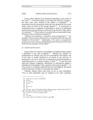 0.6.0_CRIM PRO FINAL 5/31/2010 2:09:08 PM
2010] CRIMINAL PROCEDURE SURVEY 1371
Kansas offers different time limitations depending on the nature of
the crime.527
A limitation begins to run when the crime has occurred—
the point when every element of the offense is committed.528
A
prosecution must be commenced within the time allowed for that crime
under section 21-3106 of the Kansas Statutes.529
“A prosecution is
commenced when a complaint or information is filed, or an indictment
returned, and a warrant thereon is delivered to the sheriff or other officer
for execution.”530
If the warrant is executed without unreasonable delay,
the prosecution is considered commenced.531
Tolling of the limitations is allowed in some circumstances.532
For
example, if the accused is absent from or concealed within the state, the
limitation will be tolled.533
Additionally, if the crime is concealed by
positive acts of the accused, calculated to prevent discovery of the crime
itself, the time limitation will be tolled.534
H. Joinder and Severance
Kansas allows for statutory consolidation of multiple charges against
a defendant in the same complaint.535
Whether the charges are
misdemeanors or felonies, they may be consolidated if the charges “are
of the same or similar character or are based on the same act or
transaction or on two or more acts or transactions connected together or
constituting parts of a common scheme or plan.”536
A court may also
order that separate complaints, indictments, or informations against a
defendant be tried together if they could have been joined together.537
As
long as there is a factually supported basis for consolidation, the district
court has discretion whether to consolidate the charges.538
Similarly, Kansas allows joint trials of two or more defendants:
“Two or more defendants may be charged in the same complaint,
527. See KAN. STAT. ANN. § 21-3106 (2007).
528. Id. § (6).
529. Id. § 21-3106.
530. Id. § (7).
531. Id.
532. See id. § (5).
533. Id.
534. Id.; State v. Belt, 179 P.3d 443, 449 (Kan. 2008) (citing State v. Palmer, 810 P.2d 734, 737
(Kan. 1991); State v. Watson, 67 P.2d 515, 517 (Kan. 1937)).
535. See KAN. STAT. ANN. § 22-3202(1) (2007).
536. Id.
537. § 22-3203.
538. State v. Coburn, 176 P.3d 203, 211 (Kan. Ct. App. 2008).
 