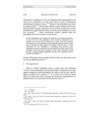 0.6.0_CRIM PRO FINAL 5/31/2010 2:09:08 PM
1372 KANSAS LAW REVIEW [Vol. 58
information or indictment if they are alleged to have participated in the
same act or transaction or in the same series of acts or transactions
constituting the crime or crimes.”539
However, the defendants may move
for separate trials.540
The decision whether to grant separate trials is also
within the district court’s discretion, but “severance should occur when a
defendant has established that there would be actual prejudice if a joint
trial occurred.”541
When determining whether separate trials are
appropriate, the courts consider several factors:
(1) The defendants have antagonistic defenses; (2) important evidence
in favor of one of the defendants which would be admissible on a
separate trial would not be allowed in a joint trial; (3) evidence
incompetent as to one defendant and introducible against another would
have a prejudicial effect against the former with the jury; (4) the
confession by one defendant, if introduced and proved, could
foreseeably operate to prejudice the jury against the other; and (5) one
defendant who could give evidence for the other defendant would
become a competent and compellable witness at the separate trials of
the other defendants.542
If none of the above factors match the facts in the case, the district court
will try the defendants jointly.543
I. Plea Agreements
When a criminal defendant enters a guilty plea, that defendant
“waives certain fundamental constitutional rights, including the privilege
against compulsory self-incrimination, the right to trial by jury, and the
right to confront one’s accusers.”544
As a result of the waiver of these
rights, the guilty plea must constitute an intentional relinquishment or
abandonment to be valid under the Due Process Clause.545
539. § 22-3202(3).
540. § 22-3204.
541. State v. Reid, 186 P.3d 713, 730 (Kan. 2008) (citing State v. White, 67 P.3d 138, 147 (Kan.
2003)).
542. Harris v. State, 204 P.3d 557, 561 (Kan. 2009) (citing State v. Winston, 135 P.3d 1072,
1084 (Kan. 2006)).
543. See id.
544. State v. Moses, 127 P.3d 330, 335 (Kan. 2006) (citing Boykin v. Alabama, 395 U.S. 238,
243 (1969)).
545. Id. (citing Boykin, 395 U.S. at 243 n.5).
 