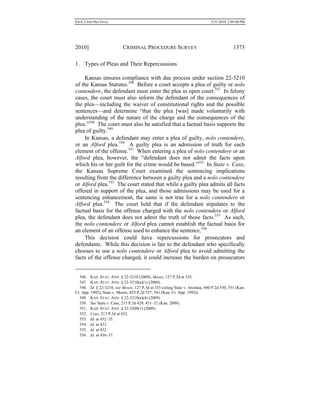 0.6.0_CRIM PRO FINAL 5/31/2010 2:09:08 PM
2010] CRIMINAL PROCEDURE SURVEY 1373
1. Types of Pleas and Their Repercussions
Kansas ensures compliance with due process under section 22-3210
of the Kansas Statutes.546
Before a court accepts a plea of guilty or nolo
contendere, the defendant must enter the plea in open court.547
In felony
cases, the court must also inform the defendant of the consequences of
the plea—including the waiver of constitutional rights and the possible
sentences—and determine “that the plea [was] made voluntarily with
understanding of the nature of the charge and the consequences of the
plea.”548
The court must also be satisfied that a factual basis supports the
plea of guilty.549
In Kansas, a defendant may enter a plea of guilty, nolo contendere,
or an Alford plea.550
A guilty plea is an admission of truth for each
element of the offense.551
When entering a plea of nolo contendere or an
Alford plea, however, the “defendant does not admit the facts upon
which his or her guilt for the crime would be based.”552
In State v. Case,
the Kansas Supreme Court examined the sentencing implications
resulting from the difference between a guilty plea and a nolo contendere
or Alford plea.553
The court stated that while a guilty plea admits all facts
offered in support of the plea, and those admissions may be used for a
sentencing enhancement, the same is not true for a nolo contendere or
Alford plea.554
The court held that if the defendant stipulates to the
factual basis for the offense charged with the nolo contendere or Alford
plea, the defendant does not admit the truth of those facts.555
As such,
the nolo contendere or Alford plea cannot establish the factual basis for
an element of an offense used to enhance the sentence.556
This decision could have repercussions for prosecutors and
defendants. While this decision is fair to the defendant who specifically
chooses to use a nolo contendere or Alford plea to avoid admitting the
facts of the offense charged, it could increase the burden on prosecutors
546. KAN. STAT. ANN. § 22-3210 (2009); Moses, 127 P.3d at 335.
547. KAN. STAT. ANN. § 22-3210(a)(1) (2009).
548. Id. § 22-3210; see Moses, 127 P.3d at 335 (citing State v. Anziana, 840 P.2d 550, 551 (Kan.
Ct. App. 1992); State v. Moore, 825 P.2d 537, 541 (Kan. Ct. App. 1992)).
549. KAN. STAT. ANN. § 22-3210(a)(4) (2009).
550. See State v. Case, 213 P.3d 429, 431–32 (Kan. 2009).
551. KAN. STAT. ANN. § 22-3209(1) (2009).
552. Case, 213 P.3d at 432.
553. Id. at 432–35.
554. Id. at 433.
555. Id. at 432.
556. Id. at 436–37.
 