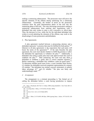 0.6.0_CRIM PRO FINAL 5/31/2010 2:09:08 PM
1374 KANSAS LAW REVIEW [Vol. 58
seeking a sentencing enhancement. The prosecutor must still prove the
specific elements of the offense during sentencing for a sentencing
enhancement. Essentially, the burden of proof on the prosecutor
continues from the guilt determination phase of the trial into the
sentencing phase of the trial. This may discourage prosecutors seeking a
sentencing enhancement from entering plea negotiations with a
defendant who only wishes to enter a nolo contendere or Alford plea.
Thus, the decision in Case, while fair for the individual defendant who
wishes to avoid admitting the elements of the offense, may work to the
disadvantage of some prosecutors and defendants.
2. Plea Agreements
A plea agreement reached between a prosecuting attorney and a
defendant represents “a promise that must be fulfilled by both parties.”557
Inherent in all plea agreements is the expectation that each party will
honor the terms of the agreement.558
If the state breaches the plea
agreement, the court must decide whether to fulfill the promise or allow
the defendant the opportunity to withdraw the plea.559
Additionally, a
defendant who enters a guilty plea must seek approval from the court to
withdraw the plea.560
After sentencing, the court will only allow a
defendant to withdraw a guilty plea to correct manifest injustice.561
Before sentencing, a defendant may withdraw a plea for good cause.562
To determine whether good cause exists, a court considers three factors:
(1) whether the defendant received competent representation by counsel;
(2) whether “‘the defendant was misled, coerced, mistreated, or unfairly
taken advantage of;’” and (3) whether “‘the plea was fairly and
understandingly made.’”563
J. Arraignment
The arraignment in a criminal proceeding is “the formal act of
calling the defendant before a court having jurisdiction to impose
557. State v. Woodward, 202 P.3d 15, 18 (Kan. 2009) (citing Santobello v. New York, 404 U.S.
257, 262 (1971)).
558. Id. (citing State v. Boley, 113 P.3d 248, 252 (Kan. 2005)).
559. Id.
560. See KAN. STAT. ANN. § 22-3210(d) (2007).
561. Id.
562. Id.
563. State v. White, 211 P.3d 805, 809 (Kan. 2009) (quoting State v. Schow, 197 P.3d 825, 834
(Kan. 2008)).
 