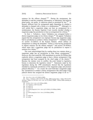 0.6.0_CRIM PRO FINAL 5/31/2010 2:09:08 PM
2010] CRIMINAL PROCEDURE SURVEY 1375
sentence for the offense charged.”564
During the arraignment, the
defendant is read the complaint, information, or indictment, and asked to
plead guilty, not guilty, or otherwise plead as permitted by law.565
In
Kansas, different rules for arraignment apply depending on whether a
defendant is charged with a felony or a misdemeanor.566
Although it is
well settled that a magistrate judge can hear an arraignment for a
misdemeanor, the Kansas Supreme Court recently decided whether a
magistrate judge has jurisdiction to hear an arraignment for a felony.567
In State v. Valladarez, Aaron Valladarez was arraigned before a
district magistrate judge on two felony charges.568
On appeal, Valladarez
argued that the arraignment was improper because the magistrate judge
had no jurisdiction to conduct a felony arraignment.569
Valladarez relied
on section 22-2202(3) of the Kansas Statutes, which defines an
arraignment as calling the defendant “‘before a court having jurisdiction
to impose sentence for the offense charged,’” and section 20-302b(a),
which states that a magistrate judge has no jurisdiction to impose a
sentence for a felony.570
The court acknowledged that by reading these two statutes alone, a
magistrate judge has no jurisdiction to hear felony arraignments.571
However, the court noted the 1999 amendment to section 20-302b(a) that
explicitly allows a magistrate judge to hear a felony arraignment if the
arraignment had been assigned by the chief judge of the district.572
Because the statutes were in conflict, the court looked to legislative
history to determine the legislative intent.573
Statements made by the
legislature during the 1999 amendments showed that the legislature
intended to expand the jurisdiction of the magistrate judge and promote
judicial efficiency.574
As a result, the court held that a magistrate judge
has “jurisdiction to conduct a felony arraignment if the chief judge of the
judicial district has assigned the district magistrate judge to do so.”575
564. KAN. STAT. ANN. § 22-2202(3) (2008).
565. State v. Valladarez, 206 P.3d 879, 887 (Kan. 2009) (quoting State v. Smith, 799 P.2d 497,
500 (Kan. 1990)); see also KAN. STAT. ANN. §§ 22-2202(3) (2008), -3205(a) (2009) (defining an
arraignment).
566. See KAN. STAT. ANN. § 22-3205(a) (2009).
567. See Valladarez, 206 P.3d at 886.
568. Id. at 882–83.
569. Id. at 883–84.
570. Id. at 884 (citing KAN. STAT. ANN. §§ 22-2202(3), 20-302b(a) (2009)).
571. See id.
572. Id. at 885 (citing KAN. STAT. ANN. § 20-302b(a) (2009)).
573. Id.
574. Id. at 885–86.
575. Id. at 886.
 