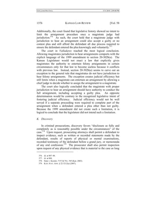 0.6.0_CRIM PRO FINAL 5/31/2010 2:09:08 PM
1376 KANSAS LAW REVIEW [Vol. 58
Additionally, the court found that legislative history showed no intent to
limit the arraignment procedure once a magistrate judge had
jurisdiction.576
As such, the court held that a magistrate judge with
jurisdiction to hear an arraignment could also accept a guilty or no
contest plea and still afford the defendant all due process required to
ensure the defendant entered the plea knowingly and voluntarily.577
The court in Valladarez reached the most logical conclusion.
Allowing magistrates jurisdiction to hear arraignments comports with the
explicit language of the 1999 amendment to section 20-302b(a). The
Kansas Legislature would not enact a law that explicitly gives
magistrates the authority to entertain felony arraignments in certain
circumstances only for that law to become useless because it conflicts
with previous law. Instead, section 20-302b(a) seems to carve out an
exception to the general rule that magistrates do not have jurisdiction to
hear felony arraignments. The exception creates judicial efficiency but
still limits when a magistrate can entertain an arraignment by allowing a
chief judge to decide whether to assign the arraignment to a magistrate.
The court also logically concluded that the magistrate with proper
jurisdiction to hear an arraignment should have authority to conduct the
full arraignment, including accepting a guilty plea. An opposite
determination would be contrary to the recognized legislative intent of
fostering judicial efficiency. Judicial efficiency would not be well
served if a separate proceeding were required to complete part of the
arraignment when a defendant entered a plea other than not guilty.
Because the 1999 amendment did not create such a limitation, it is
logical to conclude that the legislature did not intend such a limitation.
K. Discovery
In criminal prosecutions, discovery favors “disclosure as fully and
completely as is reasonably possible under the circumstances” of the
case.578
Upon request, prosecuting attorneys shall permit a defendant to
inspect evidence, such as written or recorded statements made by the
defendant, results of reports of physical or mental examinations,
recorded testimony of the defendant before a grand jury, or memoranda
of any oral confession.579
The prosecutor shall also permit inspection
upon request of any physical evidence that is material to the case as long
576. Id. at 887–88.
577. Id. at 888.
578. State v. Kessler, 73 P.3d 761, 769 (Kan. 2003).
579. KAN. STAT. ANN. § 22-3212(a) (2007).
 