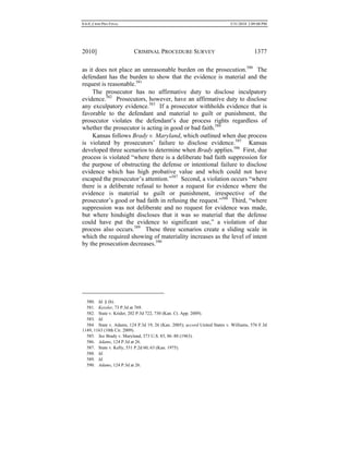 0.6.0_CRIM PRO FINAL 5/31/2010 2:09:08 PM
2010] CRIMINAL PROCEDURE SURVEY 1377
as it does not place an unreasonable burden on the prosecution.580
The
defendant has the burden to show that the evidence is material and the
request is reasonable.581
The prosecutor has no affirmative duty to disclose inculpatory
evidence.582
Prosecutors, however, have an affirmative duty to disclose
any exculpatory evidence.583
If a prosecutor withholds evidence that is
favorable to the defendant and material to guilt or punishment, the
prosecutor violates the defendant’s due process rights regardless of
whether the prosecutor is acting in good or bad faith.584
Kansas follows Brady v. Maryland, which outlined when due process
is violated by prosecutors’ failure to disclose evidence.585
Kansas
developed three scenarios to determine when Brady applies.586
First, due
process is violated “where there is a deliberate bad faith suppression for
the purpose of obstructing the defense or intentional failure to disclose
evidence which has high probative value and which could not have
escaped the prosecutor’s attention.”587
Second, a violation occurs “where
there is a deliberate refusal to honor a request for evidence where the
evidence is material to guilt or punishment, irrespective of the
prosecutor’s good or bad faith in refusing the request.”588
Third, “where
suppression was not deliberate and no request for evidence was made,
but where hindsight discloses that it was so material that the defense
could have put the evidence to significant use,” a violation of due
process also occurs.589
These three scenarios create a sliding scale in
which the required showing of materiality increases as the level of intent
by the prosecution decreases.590
580. Id. § (b).
581. Kessler, 73 P.3d at 769.
582. State v. Krider, 202 P.3d 722, 730 (Kan. Ct. App. 2009).
583. Id.
584. State v. Adams, 124 P.3d 19, 26 (Kan. 2005); accord United States v. Williams, 576 F.3d
1149, 1163 (10th Cir. 2009).
585. See Brady v. Maryland, 373 U.S. 83, 86–88 (1963).
586. Adams, 124 P.3d at 26.
587. State v. Kelly, 531 P.2d 60, 63 (Kan. 1975).
588. Id.
589. Id.
590. Adams, 124 P.3d at 26.
 