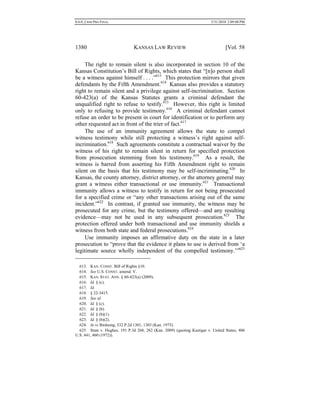 0.6.0_CRIM PRO FINAL 5/31/2010 2:09:08 PM
1380 KANSAS LAW REVIEW [Vol. 58
The right to remain silent is also incorporated in section 10 of the
Kansas Constitution’s Bill of Rights, which states that “[n]o person shall
be a witness against himself . . . .”613
This protection mirrors that given
defendants by the Fifth Amendment.614
Kansas also provides a statutory
right to remain silent and a privilege against self-incrimination. Section
60-423(a) of the Kansas Statutes grants a criminal defendant the
unqualified right to refuse to testify.615
However, this right is limited
only to refusing to provide testimony.616
A criminal defendant cannot
refuse an order to be present in court for identification or to perform any
other requested act in front of the trier of fact.617
The use of an immunity agreement allows the state to compel
witness testimony while still protecting a witness’s right against self-
incrimination.618
Such agreements constitute a contractual waiver by the
witness of his right to remain silent in return for specified protection
from prosecution stemming from his testimony.619
As a result, the
witness is barred from asserting his Fifth Amendment right to remain
silent on the basis that his testimony may be self-incriminating.620
In
Kansas, the county attorney, district attorney, or the attorney general may
grant a witness either transactional or use immunity.621
Transactional
immunity allows a witness to testify in return for not being prosecuted
for a specified crime or “any other transactions arising out of the same
incident.”622
In contrast, if granted use immunity, the witness may be
prosecuted for any crime, but the testimony offered—and any resulting
evidence—may not be used in any subsequent prosecution.623
The
protection offered under both transactional and use immunity shields a
witness from both state and federal prosecutions.624
Use immunity imposes an affirmative duty on the state in a later
prosecution to “prove that the evidence it plans to use is derived from ‘a
legitimate source wholly independent of the compelled testimony.’”625
613. KAN. CONST. Bill of Rights §10.
614. See U.S. CONST. amend. V.
615. KAN. STAT. ANN. § 60-423(a) (2009).
616. Id. § (c).
617. Id.
618. § 22-3415.
619. See id.
620. Id. § (c).
621. Id. § (b).
622. Id. § (b)(1).
623. Id. § (b)(2).
624. In re Birdsong, 532 P.2d 1301, 1303 (Kan. 1975).
625. State v. Hughes, 191 P.3d 268, 282 (Kan. 2009) (quoting Kastigar v. United States, 406
U.S. 441, 460 (1972)).
 