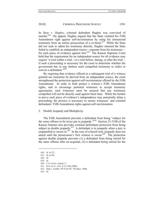 0.6.0_CRIM PRO FINAL 5/31/2010 2:09:08 PM
2010] CRIMINAL PROCEDURE SURVEY 1381
In State v. Hughes, criminal defendant Hughes was convicted of
murder.626
On appeal, Hughes argued that the State violated his Fifth
Amendment right against self-incrimination by using his immunized
testimony from an earlier prosecution of a co-felon.627
While the State
did not seek to admit his testimony directly, Hughes claimed the State
failed to establish an independent source—separate from his testimony—
for each piece of evidence against him.628
The Kansas Supreme Court
held that the requirement for an independent source for all evidence may
require “a trial within a trial—or a trial before, during, or after the trial—
if such a proceeding is necessary for the court to determine whether the
government has in any fashion used compelled testimony to indict or
convict a defendant.”629
By requiring that evidence offered at a subsequent trial of a witness
granted use immunity be derived from an independent source, the court
strengthened the protection against self-incrimination offered by the Fifth
Amendment. In order to both protect a witness’s Fifth Amendment
rights, and to encourage potential witnesses to accept immunity
agreements, such witnesses must be assured that any testimony
compelled will not be directly used against them later. While the burden
to prove each piece of evidence’s independence may potentially delay a
proceeding, the process is necessary to ensure witnesses’ and criminal
defendants’ Fifth Amendment rights against self-incrimination.
2. Double Jeopardy and Multiplicity
The Fifth Amendment prevents a defendant from being “subject for
the same offense to be twice put in jeopardy.”630
Section 21-3108 of the
Kansas Statutes also provides criminal defendants protection from being
subject to double jeopardy.631
A defendant is in jeopardy when a jury is
empanelled or sworn in.632
In the case of a bench trial, jeopardy does not
attach until the prosecution’s first witness is sworn.633
The protection
against double jeopardy prevents (1) a defendant from being retried for
the same offense after an acquittal, (2) a defendant being retried for the
626. Id. at 273.
627. Id. at 282.
628. Id.
629. Id.
630. U.S. CONST. amend. V.
631. KAN. STAT. ANN. § 21-3108 (2009).
632. State v. Griffin, 787 P.2d 701, 703 (Kan. 1990).
633. Id.
 