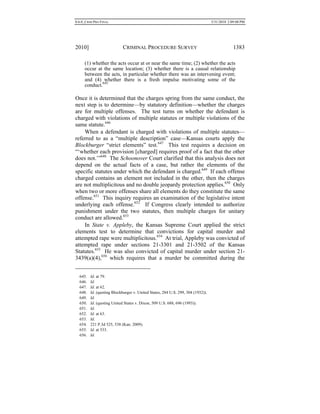 0.6.0_CRIM PRO FINAL 5/31/2010 2:09:08 PM
2010] CRIMINAL PROCEDURE SURVEY 1383
(1) whether the acts occur at or near the same time; (2) whether the acts
occur at the same location; (3) whether there is a causal relationship
between the acts, in particular whether there was an intervening event;
and (4) whether there is a fresh impulse motivating some of the
conduct.645
Once it is determined that the charges spring from the same conduct, the
next step is to determine—by statutory definition—whether the charges
are for multiple offenses. The test turns on whether the defendant is
charged with violations of multiple statutes or multiple violations of the
same statute.646
When a defendant is charged with violations of multiple statutes—
referred to as a “multiple description” case—Kansas courts apply the
Blockburger “strict elements” test.647
This test requires a decision on
“‘whether each provision [charged] requires proof of a fact that the other
does not.’”648
The Schoonover Court clarified that this analysis does not
depend on the actual facts of a case, but rather the elements of the
specific statutes under which the defendant is charged.649
If each offense
charged contains an element not included in the other, then the charges
are not multiplicitous and no double jeopardy protection applies.650
Only
when two or more offenses share all elements do they constitute the same
offense.651
This inquiry requires an examination of the legislative intent
underlying each offense.652
If Congress clearly intended to authorize
punishment under the two statutes, then multiple charges for unitary
conduct are allowed.653
In State v. Appleby, the Kansas Supreme Court applied the strict
elements test to determine that convictions for capital murder and
attempted rape were multiplicitous.654
At trial, Appleby was convicted of
attempted rape under sections 21-3301 and 21-3502 of the Kansas
Statutes.655
He was also convicted of capital murder under section 21-
3439(a)(4),656
which requires that a murder be committed during the
645. Id. at 79.
646. Id.
647. Id. at 62.
648. Id. (quoting Blockburger v. United States, 284 U.S. 299, 304 (1932)).
649. Id.
650. Id. (quoting United States v. Dixon, 509 U.S. 688, 696 (1993)).
651. Id.
652. Id. at 63.
653. Id.
654. 221 P.3d 525, 538 (Kan. 2009).
655. Id. at 533.
656. Id.
 