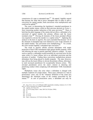 0.6.0_CRIM PRO FINAL 5/31/2010 2:09:08 PM
1384 KANSAS LAW REVIEW [Vol. 58
commission of a rape or attempted rape.657
On appeal, Appleby argued
that because the State had to prove attempted rape in order to gain a
conviction for capital murder, both convictions were multiplicitous and
could not be upheld.658
The court, in determining the legislature’s intended punishment in
the capital murder statute, relied on their previous decision in Trotter v.
State concerning another subsection of the same provision.659
There, it
held that the plain language of the statute did not allow a defendant to be
convicted of capital murder—the primary offense—and the lesser
included crime.660
Proving all elements of the lesser included offense
was required to elevate the murder to a capital crime.661
Applying this
analysis to the facts in Appleby, the court concluded that because “all of
the elements of attempted rape were identical to some of the elements of
the capital murder,” the convictions were multiplicitous.662
As a result,
the court vacated Appleby’s attempted rape conviction.663
The result in Appleby affords criminal defendants with ample
protection of their Fifth Amendment right against double jeopardy, while
still allowing the state to punish especially offensive conduct. In cases
such as Appleby, a defendant would essentially be convicted twice for the
same crime if a lesser offense led to an individual conviction and the
elevation of another. Finding these convictions multiplicitous protects
defendants from being placed in double jeopardy. The state, however,
may still use the lesser offense to elevate the primary offense, allowing it
to seek increased punishment for exceptionally heinous crimes. This
elevated punishment serves the state’s interest in deterring and
penalizing conduct while complying with defendants’ Fifth Amendment
rights.
Multiplicity issues also arise when a defendant is charged with
multiple violations of a single statute. These cases, referred to as “unit of
prosecution” cases, rely on the “statutory definition of the crime [to]
determin[e] the minimum scope of the conduct proscribed by the
statute.”664
In unit of prosecution cases, a defendant can only be
657. KAN. STAT. ANN. § 21-3439(a)(4) (2007) (specifically including violations of § 21-3301
and § 21-3502 as necessary for a charge of capital murder).
658. Appleby, 221 P.3d at 534.
659. Id. at 535 (citing Trotter v. State, 200 P.3d 1236 (Kan. 2009)).
660. Id.
661. Id.
662. Id. at 536.
663. Id. at 538.
664. State v. Schoonover, 133 P.3d 48, 64 (Kan. 2006).
 