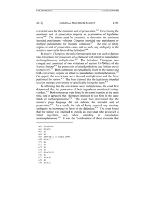 0.6.0_CRIM PRO FINAL 5/31/2010 2:09:08 PM
2010] CRIMINAL PROCEDURE SURVEY 1385
convicted once for the minimum unit of prosecution.665
Determining the
minimum unit of prosecution requires an examination of legislative
intent.666
The statute must be examined to determine the minimum
intended punishment—whether Congress intended one punishment or
multiple punishments for multiple violations.667
The rule of lenity
applies in unit of prosecution cases, and as such, any ambiguity in the
statute is resolved in favor of the defendant.668
In State v. Thompson, the unit of prosecution test was used to declare
two convictions for possession of a chemical with intent to manufacture
methamphetamine multiplicitous.669
The defendant, Thompson, was
charged and convicted of two violations of section 65-7006(a) of the
Kansas Statutes670
for possession of pseudoephedrine and lithium metal
respectively.671
Both substances are specifically listed in the statute and
both convictions require an intent to manufacture methamphetamine.672
On appeal, the convictions were deemed multiplicitous and the State
petitioned for review.673
The State claimed that the legislature intended
to allow multiple convictions by specifically listing the items.674
In affirming that the convictions were multiplicitous, the court first
determined that the possession of both ingredients constituted unitary
conduct.675
Both substances were found in the same location, at the same
time, and it appeared that Thompson intended to use both in the same
batch of methamphetamine.676
The court then determined that the
statute’s plain language did not indicate the intended unit of
prosecution.677
As a result, the rule of lenity required any statutory
ambiguity be interpreted in favor of the defendant.678
The court found
that the statute was intended to punish an individual who possessed a
listed ingredient only when intending to manufacture
methamphetamine.679
It was the “combination of these elements that
665. Id. at 64–65.
666. Id. at 65.
667. Id.
668. Id.
669. 200 P.3d 22, 27, 32 (Kan. 2009).
670. Id. at 27.
671. Id.
672. Id.
673. Id.
674. Id.
675. Id. at 28–29.
676. Id.
677. Id. at 30.
678. Id.
679. Id. at 32.
 