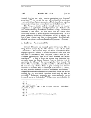 0.6.0_CRIM PRO FINAL 5/31/2010 2:09:08 PM
1386 KANSAS LAW REVIEW [Vol. 58
form[ed] the crime, and a unitary intent to manufacture forms the unit of
prosecution.”680
As a result, the court affirmed that both convictions
were multiplicitous because possession of both ingredients, together,
represented a unitary intent to manufacture a controlled substance.681
The Thompson Court’s analysis focused heavily on statutory
interpretation in applying the unit of prosecution test. Problems with
such interpretation may arise when a defendant is charged with multiple
violations of one statute, and that statute does not contain clear
authorizing language or a clearly defined unit of prosecution. In such
cases, prosecutors, defendants, and judges are left only to relevant case
law—if then existing—and their own interpretation. Until judicially
clarified, uncertainty regarding undecided multiple charges will remain.
3. Due Process—Pre-Accusation Delay
Criminal defendants are protected against unreasonable delay in
filing formal charges by the Due Process Clause of the Fifth
Amendment.682
Pre-accusation delays may hinder a defendant’s ability
to properly present a defense. If the time between the crime, arrest, and
indictment is unreasonably long, important evidence could be lost,
witnesses’ memories may fade, or the same witnesses may become
unavailable.683
In State v. Royal, the seminal case concerning pre-
accusation delay, the Kansas Supreme Court set forth the test for
determining if a defendant’s due process rights have been violated: “(1)
Has the delay prejudiced the accused in his ability to defend himself, and
(2) was the delay a tactical device to gain advantage over him?”684
Intentional or avoidable delay is not enough for a dismissal.685
Instead,
the delay must have been used to harass or disadvantage the defendant.686
Proper protection of a defendant’s Fifth Amendment right to due process
requires that the government commence prosecution as soon as
reasonable.687
In Kansas, a prosecution is not commenced until a warrant
is properly served on the defendant.688
If the warrant is served within the
680. Id.
681. Id.
682. U.S. CONST. amend. V.
683. State v. Royal, 535 P.2d 413, 417 (Kan. 1975) (citing United States v. Marion, 404 U.S.
307, 324, 325, 326 (1971)).
684. Id.
685. Id.
686. Id.
687. See State v. McDowell, 111 P.3d 193, 196 (Kan. Ct. App. 2005).
688. Id.
 