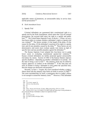 0.6.0_CRIM PRO FINAL 5/31/2010 2:09:08 PM
2010] CRIMINAL PROCEDURE SURVEY 1387
applicable statute of limitations, an unreasonable delay in service does
not bar prosecution.689
B. Sixth Amendment Issues
1. Speedy Trial
Criminal defendants are guaranteed their constitutional right to a
speedy trial by the Sixth Amendment, which states that “[i]n all criminal
prosecutions, the accused shall enjoy the right to a speedy and public
trial.”690
The United States Supreme Court, in Barker v. Wingo, set out a
four-factor rubric to evaluate whether a defendant’s right to a speedy trial
was violated.691
The factors include: (1) the length of the delay, (2) the
reason for the delay, (3) the defendant’s assertion of his right to a speedy
trial, and (4) any prejudice caused by the delay.692
These factors are not
determinative and courts must evaluate speedy trial claims in light of
specific facts and any possible prejudice against the defendant.693
The Kansas Supreme Court adopted this four-factor test to guide
lower courts in evaluating constitutional speedy-trial violations.694
Kansas criminal defendants are further protected against unreasonable
trial delays by statute. Section 22-3402 of the Kansas Statutes imposes
specific deadlines—depending on whether a defendant is in custody—for
the state to bring a case to trial.695
The statutory clock may be tolled by
request, approval, or conduct of the defendant.696
If the state does not
meet its burden to bring a defendant to trial within the specified time,
then the charges are dismissed with prejudice.697
Recently, in State v. Vaughn, the court considered whether a judge’s
illness alone tolls the statutory time limits set forth in section 22-3402.698
The court concluded that, by itself, a continuance due to a judge’s illness
is not enough to extend the statutory clock.699
However, if the defendant
689. Id.
690. U.S. CONST. amend. VI.
691. 407 U.S. 514, 530 (1972).
692. Id.
693. Id.
694. State v. Rivera, 83 P.3d 169, 173 (Kan. 2004) (citing Wingo, 407 U.S. at 530).
695. See KAN. STAT. ANN. § 22-3402(1)–(2) (2007) (state has ninety days to bring defendant in
jail to trial and 180 days if defendant is subject to an appearance bond).
696. Id. § (3).
697. See id. § (1)–(2).
698. See 200 P.3d 446, 454 (Kan. 2009).
699. Id.
 