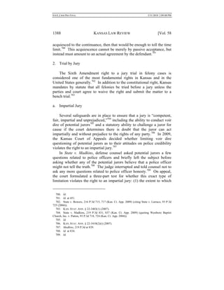 0.6.0_CRIM PRO FINAL 5/31/2010 2:09:08 PM
1388 KANSAS LAW REVIEW [Vol. 58
acquiesced to the continuance, then that would be enough to toll the time
limit.700
This acquiescence cannot be merely by passive acceptance, but
instead must amount to an actual agreement by the defendant.701
2. Trial by Jury
The Sixth Amendment right to a jury trial in felony cases is
considered one of the most fundamental rights in Kansas and in the
United States generally.702
In addition to the constitutional right, Kansas
mandates by statute that all felonies be tried before a jury unless the
parties and court agree to waive the right and submit the matter to a
bench trial.703
a. Impartial Jury
Several safeguards are in place to ensure that a jury is “competent,
fair, impartial and unprejudiced,”704
including the ability to conduct voir
dire of potential jurors705
and a statutory ability to challenge a juror for
cause if the court determines there is doubt that the juror can act
impartially and without prejudice to the rights of any party.706
In 2009,
the Kansas Court of Appeals decided whether limiting voir dire
questioning of potential jurors as to their attitudes on police credibility
violates the right to an impartial jury.707
In State v. Madkins, defense counsel asked potential jurors a few
questions related to police officers and briefly left the subject before
asking whether any of the potential jurors believe that a police officer
might not tell the truth.708
The judge interrupted and told counsel not to
ask any more questions related to police officer honesty.709
On appeal,
the court formulated a three-part test for whether this exact type of
limitation violates the right to an impartial jury: (1) the extent to which
700. Id.
701. Id. at 451.
702. State v. Bowers, 216 P.3d 715, 717 (Kan. Ct. App. 2009) (citing State v. Larraco, 93 P.3d
725 (2004)).
703. KAN. STAT. ANN. § 22-3403(1) (2007).
704. State v. Madkins, 219 P.3d 831, 837 (Kan. Ct. App. 2009) (quoting Westboro Baptist
Church, Inc. v. Patton, 93 P.3d 718, 724 (Kan. Ct. App. 2004)).
705. Id.
706. KAN. STAT. ANN. § 22-3410(2)(i) (2007).
707. Madkins, 219 P.3d at 839.
708. Id. at 834.
709. Id.
 