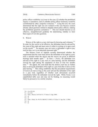 0.6.0_CRIM PRO FINAL 5/31/2010 2:09:08 PM
2010] CRIMINAL PROCEDURE SURVEY 1389
police officer credibility is at issue in the case; (2) whether the prohibited
inquiry is cumulative; and (3) whether police officer testimony would be
corroborated by other, nonpolice witnesses.710
Using this test, the court
determined that the right was not violated in this case because counsel
already asked questions related to attitudes about police officers, making
the prohibited questions cumulative.711
This test should function as an
effective, straightforward guideline for determining whether to limit
these types of voir dire questions.
b. Waiver
Waiver of the right to a jury trial must be knowing and voluntary.712
In order for the waiver to be effective, the defendant must be advised by
the court of this right and must waive it either in writing or in open court
on the record.713
An attorney may not waive a defendant’s right to jury
trial for him, as it is an inherently personal right.714
The Kansas Court of Appeals recently determined whether the
requirement that the court must advise the defendant of his right to a jury
trial is satisfied when the advice and the waiver are given at different
hearings held months apart.715
In State v. Pasley, the defendant was
advised of his right to a jury trial at a plea hearing, and the defendant
waived his right during the stipulation of facts at trial two months
later.716
On appeal, the court held that the district court has no further
duty to advise the defendant of his right to a jury trial after it did so at his
plea hearing.717
This ruling establishes that the procedural requirements
of waiver are met as long as the court advised the defendant of his right
to a jury trial, regardless of whether such advisement occurred
immediately before the defendant waived the right. While Pasley is an
unpublished table case and may not be binding, its reasoning would
likely be persuasive in a similar situation.
710. Id. at 839–40.
711. Id. at 841.
712. State v. Bowers, 216 P.3d 715, 717 (Kan. Ct. App. 2009).
713. Id.
714. Id.
715. State v. Pasley, No. 99,518, 2008 WL 5135092, at *2 (Kan. Ct. App. Dec. 5, 2008).
716. Id.
717. Id.
 