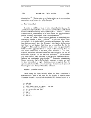 0.6.0_CRIM PRO FINAL 5/31/2010 2:09:08 PM
2010] CRIMINAL PROCEDURE SURVEY 1391
Constitution.”729
The decision as to whether this type of error requires
automatic reversal is therefore left to the states.730
d. Juror Misconduct
In order to establish a case of juror misconduct in Kansas, the
defendant must prove that the jury’s actions constituted misconduct and
this misconduct substantially prejudiced his right to a fair trial.731
Kansas
statute allows a juror to testify as to these issues, but the juror cannot
provide testimony regarding the juror’s mental processes.732
In 2008, the Kansas Court of Appeals addressed an interesting juror
misconduct question in State v. Johnson.733
In this case, a juror came
forward after the defendant’s DUI conviction with evidence that another
juror (who apparently knew the defendant) stated during deliberations
that “this was not Randy’s [first] time and he was about due for the
charge.”734
The court first determined that a juror was permitted to
testify about this type of evidence, so long as he did not testify about his
own mental impressions of the other juror’s statement.735
The court,
however, determined that this statement was not sufficient to find that the
defendant’s right to a fair trial had been prejudiced.736
The statement
was vague, did not make reference to any personal knowledge of prior
bad acts, and constituted a “mere opinion.”737
This ruling indicates that
Kansas courts view the level of prejudice necessary to grant a new trial
for juror misconduct as high. Certainly, more is required than the
appearance that one of the jurors made vague statements as to personal
knowledge of some character flaw of the defendant.
3. Right to Confront Witnesses
Chief among the rights included within the Sixth Amendment’s
Confrontation Clause is the right of the accused to cross-examine
witnesses, as this is “the principal means by which the believability of a
729. Id. at 1454.
730. Id. at 1456.
731. State v. Johnson, 198 P.3d 769, 774 (Kan. Ct. App. 2008).
732. KAN. STAT. ANN. § 60-444(a) (2005).
733. 198 P.3d 769 (Kan. Ct. App. 2008).
734. Id. at 774.
735. Id. at 775.
736. Id. at 777.
737. Id. at 776–77.
 