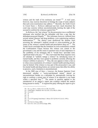 0.6.0_CRIM PRO FINAL 5/31/2010 2:09:08 PM
1392 KANSAS LAW REVIEW [Vol. 58
witness and the truth of his testimony are tested.”738
A trial court,
however, may exercise discretion in limiting the scope of some subjects
that such cross-examination may address.739
Recently, the Tenth Circuit
in United States v. Robinson addressed just how much discretion the
court may exercise without unconstitutionally limiting the right of the
accused to confront the witnesses against him.740
In Robinson, the “star witness” for the prosecution was a confidential
informant who testified that the defendant sold him a gun that the
defendant possessed illegally.741
This informant, however, suffered from
several mental illnesses and drug problems, even experiencing auditory
hallucinations.742
The district court disallowed the defense from
accessing the informant’s medical records or cross-examining on the
issues of the witness’s mental health and prescription drug use.743
The
Tenth Circuit concluded that the limitation on cross-examination violated
the Confrontation Clause because this witness was central to the
government’s case and the issues in question were of such importance to
the credibility of his testimony that it “would have ‘provided some
significant help to the jury.’”744
The court noted that these inquiries were
not attempts to “unfairly malign a witness” by introducing issues of
mental health, and they were related to problems currently affecting the
witness’s abilities to perceive.745
Thus, the case appears to draw a line as
to when cross-examination of a witness’s mental health and drug history
may be limited: if the witness is a key part of the prosecution’s case, and
his mental health and drug history are current issues that affect his ability
to perceive, such a limitation is unconstitutional.
In the 2009 case of State v. Laturner, the Kansas Supreme Court
determined whether a “notice-and-demand statute” placed an
unconstitutional burden on a defendant by automatically waiving his
right to confront a certain type of witness if an objection is not made
within a specified time.746
The statute in question applied to the
introduction of an analyst’s report into evidence without the analyst
being present to testify.747
It required the party offering the report to give
738. See, e.g., Davis v. Alaska, 415 U.S. 308, 316 (1974).
739. United States v. Robinson, 583 F.3d 1265, 1274 (10th Cir. 2009).
740. Id. at 1267.
741. Id.
742. Id.
743. Id.
744. Id. at 1274 (quoting United States v. Moore, 923 F.2d 910, 913 (1st Cir. 1991)).
745. Id.
746. 218 P.3d 23, 29 (Kan. 2009).
747. KAN. STAT. ANN. § 22-3437(3) (Supp. 2008).
 