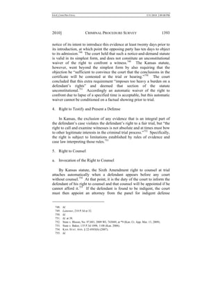 0.6.0_CRIM PRO FINAL 5/31/2010 2:09:08 PM
2010] CRIMINAL PROCEDURE SURVEY 1393
notice of its intent to introduce this evidence at least twenty days prior to
its introduction, at which point the opposing party has ten days to object
to its admission.748
The court held that such a notice-and-demand statute
is valid in its simplest form, and does not constitute an unconstitutional
waiver of the right to confront a witness.749
The Kansas statute,
however, went beyond the simplest form by also requiring that the
objection be “sufficient to convince the court that the conclusions in the
certificate will be contested at the trial or hearing.”750
The court
concluded that this extra requirement “imposes too heavy a burden on a
defendant’s rights” and deemed that section of the statute
unconstitutional.751
Accordingly an automatic waiver of the right to
confront due to lapse of a specified time is acceptable, but this automatic
waiver cannot be conditioned on a factual showing prior to trial.
4. Right to Testify and Present a Defense
In Kansas, the exclusion of any evidence that is an integral part of
the defendant’s case violates the defendant’s right to a fair trial, but “the
right to call and examine witnesses is not absolute and at times must bow
to other legitimate interests in the criminal trial process.”752
Specifically,
the right is subject to limitations established by rules of evidence and
case law interpreting those rules.753
5. Right to Counsel
a. Invocation of the Right to Counsel
By Kansas statute, the Sixth Amendment right to counsel at trial
attaches automatically when a defendant appears before any court
without counsel.754
At that point, it is the duty of the court to inform the
defendant of his right to counsel and that counsel will be appointed if he
cannot afford it.755
If the defendant is found to be indigent, the court
must then appoint an attorney from the panel for indigent defense
748. Id.
749. Laturner, 218 P.3d at 32.
750. Id.
751. Id. at 38.
752. State v. Bloom, No. 97,883, 2009 WL 743049, at *9 (Kan. Ct. App. Mar. 13, 2009).
753. State v. Baker, 135 P.3d 1098, 1108 (Kan. 2006).
754. KAN. STAT. ANN. § 22-4503(b) (2007).
755. Id.
 