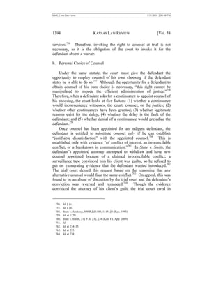 0.6.0_CRIM PRO FINAL 5/31/2010 2:09:08 PM
1394 KANSAS LAW REVIEW [Vol. 58
services.756
Therefore, invoking the right to counsel at trial is not
necessary, as it is the obligation of the court to invoke it for the
defendant absent a waiver.
b. Personal Choice of Counsel
Under the same statute, the court must give the defendant the
opportunity to employ counsel of his own choosing if the defendant
states he is able to do so.757
Although the opportunity for a defendant to
obtain counsel of his own choice is necessary, “this right cannot be
manipulated to impede the efficient administration of justice.”758
Therefore, when a defendant asks for a continuance to appoint counsel of
his choosing, the court looks at five factors: (1) whether a continuance
would inconvenience witnesses, the court, counsel, or the parties; (2)
whether other continuances have been granted; (3) whether legitimate
reasons exist for the delay; (4) whether the delay is the fault of the
defendant; and (5) whether denial of a continuance would prejudice the
defendant.759
Once counsel has been appointed for an indigent defendant, the
defendant is entitled to substitute counsel only if he can establish
“justifiable dissatisfaction” with the appointed counsel.760
This is
established only with evidence “of conflict of interest, an irreconcilable
conflict, or a breakdown in communication.”761
In State v. Smith, the
defendant’s appointed attorney attempted to withdraw and have new
counsel appointed because of a claimed irreconcilable conflict; a
surveillance tape convinced him his client was guilty, so he refused to
put on exonerating evidence that the defendant wanted introduced.762
The trial court denied this request based on the reasoning that any
alternative counsel would face the same conflict.763
On appeal, this was
found to be an abuse of discretion by the trial court and the defendant’s
conviction was reversed and remanded.764
Though the evidence
convinced the attorney of his client’s guilt, the trial court erred in
756. Id. § (c).
757. Id. § (b).
758. State v. Anthony, 898 P.2d 1109, 1119–20 (Kan. 1995).
759. Id. at 1120.
760. State v. Smith, 212 P.3d 232, 234 (Kan. Ct. App. 2009).
761. Id.
762. Id. at 234–35.
763. Id. at 235.
764. Id. at 238.
 