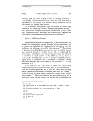 0.6.0_CRIM PRO FINAL 5/31/2010 2:09:08 PM
2010] CRIMINAL PROCEDURE SURVEY 1395
assuming that any other attorney would be similarly convinced.765
Consequently, if an irreconcilable conflict exists, the court must allow an
appointment of new counsel even if there is a high probability that the
new counsel will have the same conflict.
The defendant’s constitutional right to counsel still exists after
conviction and sentencing if there is a probation-revocation hearing.766
The constitutional right to be represented at this hearing includes all the
other rights that normally accompany the right to counsel, including the
right to effective representation free from conflicts of interest.767
c. Waiver of the Right to Counsel
A defendant has a Sixth Amendment right to self-representation, but
because this right conflicts with the defendant’s Sixth Amendment right
to counsel, the defendant may proceed pro se only after a knowing,
intelligent, and voluntary waiver of his right to counsel.768
The standard
to determine if the defendant is competent to waive his right to counsel
and represent himself is whether he is able to understand the
proceedings—generally the same standard for determining if a defendant
is competent to stand trial.769
In the 2009 case United States v.
DeShazer, the Tenth Circuit was asked to raise this standard to require a
higher level of competence for a defendant to represent himself,
particularly when his only viable defense is one of insanity.770
The court
declined to do so.771
In the 2009 case of United States v. Miles, the Tenth Circuit
addressed an equivocal invocation of the right to self-representation.772
Here, the defendant proceeded pro se, until the verdict was delivered,
where it was to be determined if he needed to be taken into custody.773
At this point, the defendant allowed his standby counsel to take over his
representation.774
When the defendant later attempted to file a pro se
motion for a new trial, the motion was stricken and the defendant told
765. Id. at 236.
766. State v. Galaviz, No. 101,084, 2009 WL 5206238, at *2 (Kan. Ct. App. Dec. 31, 2009).
767. Id.
768. United States v. DeShazer, 554 F.3d 1281, 1287–88 (10th Cir. 2009).
769. Id.
770. Id.
771. Id. at 1290.
772. 572 F.3d 832, 836 (10th Cir. 2009).
773. Id. at 833–34.
774. Id.
 