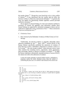 0.6.0_CRIM PRO FINAL 5/31/2010 2:09:08 PM
2010] CRIMINAL PROCEDURE SURVEY 1397
the murder charge.785
Though the court found this to be a clear conflict
of interest,786
it also determined that the conflict did not affect the
attorney’s ability to effectively represent the defendant.787
In general, the
same test applies for determining whether appellate counsel provided
ineffective assistance.788
On an appeal of a factual finding of a trial court related to ineffective
assistance of counsel, the appellate court determines whether those
factual findings are supported by substantial competent evidence and are
sufficient to support the court’s conclusions of law.789
These conclusions
of law are reviewed de novo.790
C. Evidentiary Issues
1. Prior Actions by the Defendant: Evidence of Other Crimes or Civil
Wrongs
Traditionally, all relevant evidence is generally admissible unless
otherwise prohibited by law.791
Since 1963,792
section 60-455 of the
Kansas Statutes specifically prohibited the admission of evidence of
prior bad acts to show a defendant’s disposition to commit a crime or a
civil wrong.793
The rule excepts evidence “when relevant to prove some
other material fact including motive, opportunity, intent, preparation,
plan, knowledge, identity or absence of mistake or accident.”794
In 2009,
the Kansas legislature substantially amended portions of section 60-455;
the statute now allows the admission of evidence
to show the modus operandi or general method used by a defendant to
perpetrate similar but totally unrelated crimes when the method of
committing the prior acts is so similar to that utilized in the current case
785. Id.
786. Id. at 593.
787. Id. at 595.
788. See Gardner v. Galetka, 568 F.3d 862, 884–85 (10th Cir. 2009) (applying the deficiency
and prejudice test to a case involving an ineffective assistance of counsel claim for appellate
counsel).
789. State v. White, 211 P.3d 805, 809 (Kan. 2009).
790. Id.
791. State v. Gunby, 144 P.3d 647, 654 (Kan. 2006).
792. Id. at 655.
793. KAN. STAT. ANN. § 60-455 (Supp. 2009).
794. Id.
 