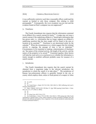 0.6.0_CRIM PRO FINAL 5/31/2010 2:09:08 PM
2010] CRIMINAL PROCEDURE SURVEY 1319
it was sufficiently restrictive such that a reasonable officer could read the
warrant as limited to only those computer files relating to child
pornography.34
Consequently, the Leon exception was not met and the
evidence found on Potts’s computer was not suppressed.35
iv. Timeliness
The Fourth Amendment also requires that the information contained
in an affidavit for a search warrant be timely.36
A judge may not issue a
search warrant if the underlying affidavit is “based upon information that
has grown stale, i.e., information that no longer supports an affidavit’s
underlying assertion that the item sought will be found in the area or
location to be searched.”37
Timeliness is not determined solely by the
calendar.38
When the circumstances as a whole suggest that the criminal
activity is ongoing, the passage of time is not as important.39
Circumstances to be examined in making a determination of timeliness
are “the nature of the criminal activity, the length of the activity, and the
nature of the property to be seized.”40
Examined together, these factors
will help the court arrive at a conclusion as to whether the information is
timely enough to establish sufficient probable cause for issuance of a
search warrant.
v. Jurisdiction
The Fourth Amendment also requires that the search warrant be
obtained from a magistrate judge in the relevant jurisdiction—the
jurisdiction in which the search is to take place.41
The jurisdiction of
Kansas law-enforcement officers is generally limited to the city or
county which employs them, unless in fresh pursuit of a suspect or when
34. Id. at 835.
35. Id.
36. See United States v. Iiland, 254 F.3d 1264, 1268 (10th Cir. 2001) (affirming trial court’s
timeliness determination).
37. State v. Bottom, 190 P.3d 283, 289 (Kan. Ct. App. 2008) (quoting United States v. Cantu,
405 F.3d 1173, 1177 (10th Cir. 2005)).
38. Id.
39. Id.
40. Id. (citing Cantu, 405 F.3d at 1177).
41. See United States v. Green, 178 F.3d 1099, 1106 (10th Cir. 1999) (stating that “[t]he Fourth
Amendment is satisfied where, as here, officers obtained a warrant, grounded in probable cause and
phrased with sufficient particularity, from a magistrate of the relevant jurisdiction authorizing them
to search a particular location”).
 