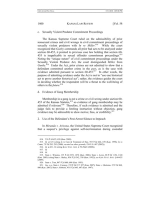 0.6.0_CRIM PRO FINAL 5/31/2010 2:09:08 PM
1400 KANSAS LAW REVIEW [Vol. 58
c. Sexually Violent Predator Commitment Proceedings
The Kansas Supreme Court ruled on the admissibility of prior
nonsexual crimes and civil wrongs in civil commitment proceedings of
sexually violent predators with In re Miller.814
While the court
recognized that Gunby commands all prior bad acts to be analyzed under
section 60-455, it pointed to previous case law holding that section 60-
455 is inapplicable in sexual offender commitment proceedings.815
Noting the “unique nature” of civil commitment proceedings under the
Sexually Violent Predator Act, the court distinguished Miller from
Gunby.816
Under the Act, prior crimes are not admitted to show that a
defendant committed another crime in the past, as is the case with
evidence admitted pursuant to section 60-455.817
In other words, the
purpose of admitting evidence under the Act is not to “use one historical
act to prove another historical act”; rather, the evidence guides the court
in deciding whether the respondent will be a threat to the well-being of
others in the future.818
d. Evidence of Gang Membership
Membership in a gang is not a crime or civil wrong under section 60-
455 of the Kansas Statutes,819
so evidence of gang membership may be
admitted if relevant.820
Therefore, if such evidence is admitted and the
judge fails to provide a limiting instruction without objection, gang
evidence may be admissible to show motive, bias, or credibility.821
2. Use of the Defendant’s Post-Arrest Silence to Impeach
In Miranda v. Arizona, the United States Supreme Court recognized
that a suspect’s privilege against self-incrimination during custodial
814. 210 P.3d 625, 628 (Kan. 2009).
815. Id. at 631 (citing In re Care & Treatment of Hay, 953 P.2d 666, 670 (Kan. 1998); In re
Crane, 7 P.3d 285, 293 (2000), vacated on other grounds, 534 U.S. 407 (2002)).
816. Id. at 631–32 (citing KAN. STAT. ANN. § 59-29a01 (2008)).
817. Id.
818. Id.
819. State v. Winston, 135 P.3d 1072, 1076 (Kan. 2006); State v. Lowe, 80 P.3d 1156, 1160
(Kan. 2003) (citing State v. Bailey, 834 P.2d 342, 350 (Kan. 1992)); see KAN. STAT. ANN. § 60-455
(2009).
820. State v. Tran, 847 P.2d 680, 686 (Kan. 1993).
821. See, e.g., State v. Conway, 159 P.3d 917, 927 (Kan. 2007); State v. Gholston, 35 P.3d 868,
880 (Kan. 2001); State v. Roberts, 931 P.2d 683, 687 (Kan. 1997).
 
