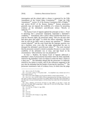 0.6.0_CRIM PRO FINAL 5/31/2010 2:09:08 PM
2010] CRIMINAL PROCEDURE SURVEY 1401
interrogation and the related right to silence is protected by the Fifth
Amendment of the United States Constitution.822
Under the Fifth
Amendment,823
section 10 of the Kansas Constitution Bill of Rights,824
and section 60-425 of the Kansas Statutes,825
Kansas prosecutors
generally may not impeach the credibility of a witness by presenting
evidence of the defendant’s post-Miranda silence “directly or
indirectly.”826
The Kansas Court of Appeals applied this principle in State v. Pruitt
to determine that a prosecutor improperly impeached a defendant’s
credibility.827
Immediately after a police officer testified that Pruitt was
read his Miranda rights, the prosecutor asked, “Did you ask him what
had taken place that night?” to which the officer responded, “[a]t that
time he told me he didn’t want to answer any questions.”828
Defense
counsel objected829
and the court found that the improper question was
not a harmless error, even after the judge admonished the jury to
disregard the defendant’s post-Miranda silence.830
The court reasoned
that the prosecutor seemed to intend to prejudice the jury in a case where
credibility of the defendant was at issue, and that based on the
circumstances, “[the] testimony was very prejudicial.”831
In State v. Madkins, the Kansas Court of Appeals addressed a
defendant’s claim of prosecutorial misconduct when the State repeatedly
referred to the defendant’s lack of evidence to refute the State’s claims in
a drug case.832
The defendant alleged that the prosecutor (1) indirectly
referred to his failure to testify; and (2) the references suggested to the
jury that the defendant had the burden of proving his innocence.833
The
prosecutor mentioned a lack of evidence twice, at which time the judge
822. 384 U.S. 436, 478–79 (1966).
823. U.S. CONST. amend. V (“No person shall . . . be compelled in any criminal case to be a
witness against himself . . . .”).
824. KAN. CONST. Bill of Rights § 10 (“No person shall be a witness against himself . . . .”).
825. KAN. STAT. ANN. § 60-425 (2005) (“[E]very natural person has a privilege, which he or she
may claim, to refuse to disclose in an action or to a public official of this state or the United States or
any other state or any governmental agency or division thereof any matter that will incriminate such
person.”).
826. State v. Madkins, 219 P.3d 831, 835 (Kan. Ct. App. 2009); see also State v. Cosby, 169
P.3d 1128, 1139 (Kan. 2007) (citing Doyle v. Ohio, 426 U.S. 610, 618 (1976)); State v. Nott, 669
P.2d 660, 666 (Kan. 1983).
827. 211 P.3d 166, 172 (Kan. Ct. App. 2009).
828. Id. at 171.
829. Id.
830. Id. at 173.
831. Id. at 172.
832. 219 P.3d 831, 834–35 (Kan. Ct. App. 2009).
833. Id. at 834.
 
