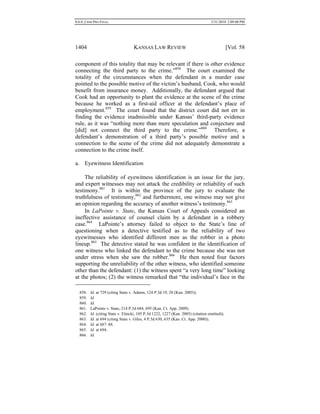 0.6.0_CRIM PRO FINAL 5/31/2010 2:09:08 PM
1404 KANSAS LAW REVIEW [Vol. 58
component of this totality that may be relevant if there is other evidence
connecting the third party to the crime.”858
The court examined the
totality of the circumstances when the defendant in a murder case
pointed to the possible motive of the victim’s husband, Cook, who would
benefit from insurance money. Additionally, the defendant argued that
Cook had an opportunity to plant the evidence at the scene of the crime
because he worked as a first-aid officer at the defendant’s place of
employment.859
The court found that the district court did not err in
finding the evidence inadmissible under Kansas’ third-party evidence
rule, as it was “nothing more than mere speculation and conjecture and
[did] not connect the third party to the crime.”860
Therefore, a
defendant’s demonstration of a third party’s possible motive and a
connection to the scene of the crime did not adequately demonstrate a
connection to the crime itself.
a. Eyewitness Identification
The reliability of eyewitness identification is an issue for the jury,
and expert witnesses may not attack the credibility or reliability of such
testimony.861
It is within the province of the jury to evaluate the
truthfulness of testimony,862
and furthermore, one witness may not give
an opinion regarding the accuracy of another witness’s testimony.863
In LaPointe v. State, the Kansas Court of Appeals considered an
ineffective assistance of counsel claim by a defendant in a robbery
case.864
LaPointe’s attorney failed to object to the State’s line of
questioning when a detective testified as to the reliability of two
eyewitnesses who identified different men as the robber in a photo
lineup.865
The detective stated he was confident in the identification of
one witness who linked the defendant to the crime because she was not
under stress when she saw the robber.866
He then noted four factors
supporting the unreliability of the other witness, who identified someone
other than the defendant: (1) the witness spent “a very long time” looking
at the photos; (2) the witness remarked that “the individual’s face in the
858. Id. at 729 (citing State v. Adams, 124 P.3d 19, 28 (Kan. 2005)).
859. Id.
860. Id.
861. LaPointe v. State, 214 P.3d 684, 695 (Kan. Ct. App. 2009).
862. Id. (citing State v. Elnicki, 105 P.3d 1222, 1227 (Kan. 2005) (citation omitted)).
863. Id. at 694 (citing State v. Giles, 4 P.3d 630, 635 (Kan. Ct. App. 2000)).
864. Id. at 687–88.
865. Id. at 694.
866. Id.
 