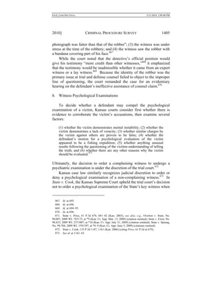 0.6.0_CRIM PRO FINAL 5/31/2010 2:09:08 PM
2010] CRIMINAL PROCEDURE SURVEY 1405
photograph was fatter than that of the robber”; (3) the witness was under
stress at the time of the robbery; and (4) the witness saw the robber with
a bandana covering part of his face.867
While the court noted that the detective’s official position would
give his testimony “more credit than other witnesses,”868
it emphasized
that the testimony would be inadmissible whether it came from an expert
witness or a lay witness.869
Because the identity of the robber was the
primary issue at trial and defense counsel failed to object to the improper
line of questioning, the court remanded the case for an evidentiary
hearing on the defendant’s ineffective assistance of counsel claim.870
b. Witness Psychological Examinations
To decide whether a defendant may compel the psychological
examination of a victim, Kansas courts consider first whether there is
evidence to corroborate the victim’s accusations, then examine several
factors:
(1) whether the victim demonstrates mental instability; (2) whether the
victim demonstrates a lack of veracity; (3) whether similar charges by
the victim against others are proven to be false; (4) whether the
defendant’s motion for a psychological evaluation of the victim
appeared to be a fishing expedition; (5) whether anything unusual
results following the questioning of the victims understanding of telling
the truth; and (6) whether there are any other reasons why the victim
should be evaluated.871
Ultimately, the decision to order a complaining witness to undergo a
psychiatric examination is under the discretion of the trial court.872
Kansas case law similarly recognizes judicial discretion to order or
deny a psychological examination of a non-complaining witness.873
In
State v. Cook, the Kansas Supreme Court upheld the trial court’s decision
not to order a psychological examination of the State’s key witness when
867. Id. at 695.
868. Id. at 696.
869. Id. at 694–95.
870. Id. at 696.
871. State v. Price, 61 P.3d 676, 681–82 (Kan. 2003); see also, e.g., Overton v. State, No.
99,007, 2009 WL 743175, at *9 (Kan. Ct. App. Mar. 13, 2009) (citation omitted); State v. Frost, No.
98,433, 2009 WL 2371007, at *10 (Kan. Ct. App. July 31, 2009) (citation omitted); State v. Sprung,
No. 99,704, 2009 WL 1591397, at *8–9 (Kan. Ct. App. June 5, 2009) (citations omitted).
872. State v. Cook, 135 P.3d 1147, 1161 (Kan. 2006) (citing Price, 61 P.3d at 679).
873. See id. at 1161–63.
 