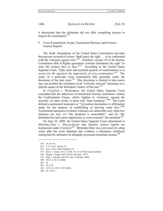 0.6.0_CRIM PRO FINAL 5/31/2010 2:09:08 PM
1406 KANSAS LAW REVIEW [Vol. 58
it determined that the defendant did not offer compelling reasons to
require the examination.874
5. Cross Examination: Scope, Testimonial Hearsay, and Forensic
Science Reports
The Sixth Amendment of the United States Constitution provides
that persons accused of crimes “shall enjoy the right . . . to be confronted
with the witnesses against him.”875
Similarly, section 10 of the Kansas
Constitution Bill of Rights guarantees criminal defendants the right “to
meet the witness face to face.”876
According to the United States
Supreme Court, “[t]he main and essential purpose of confrontation is to
secure for the opponent the opportunity of cross-examination.”877
The
scope of a particular cross examination falls generally under the
discretion of the trial court.878
This discretion is limited in that courts
may not prohibit the elicitation of all “critically relevant” testimony on a
specific aspect of the defendant’s theory of the case.879
In Crawford v. Washington, the United States Supreme Court
concluded that the admission of testimonial hearsay statements violates
the Confrontation Clause, which “applies to ‘witnesses’ against the
accused––in other words, to those who ‘bear testimony.’”880
The Court
defined a testimonial statement as “‘[a] solemn declaration or affirmation
made for the purpose of establishing or proving some fact.’”881
Testimonial statements of absent witnesses are admissible only when two
elements are met: (1) “the declarant is unavailable”; and (2) “the
defendant has had a prior opportunity to cross-examine” the declarant.882
On June 25, 2009, the United States Supreme Court determined in
Melendez-Diaz v. Massachusetts that forensic science reports are
testimonial under Crawford.883
Melendez-Diaz was convicted of a drug
crime after the court admitted into evidence a laboratory certificate
stating that the substance he allegedly possessed contained cocaine.884
874. Id. at 1163.
875. U.S. CONST. amend. VI.
876. KAN. CONST. Bill of Rights § 10.
877. Davis v. Alaska, 415 U.S. 308, 315–16 (1974) (citation omitted).
878. Manley v. Rings, 564 P.2d 482, 485 (Kan. 1977).
879. State v. Atkinson, 80 P.3d 1143, 1150 (Kan. 2003).
880. 541 U.S. 36, 51 (2004).
881. Id.
882. Id. at 58.
883. 129 S. Ct. 2527, 2532 (2009).
884. Id. at 2531.
 