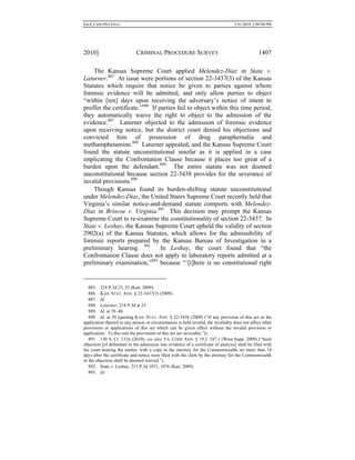 0.6.0_CRIM PRO FINAL 5/31/2010 2:09:08 PM
2010] CRIMINAL PROCEDURE SURVEY 1407
The Kansas Supreme Court applied Melendez-Diaz in State v.
Laturner.885
At issue were portions of section 22-3437(3) of the Kansas
Statutes which require that notice be given to parties against whom
forensic evidence will be admitted, and only allow parties to object
“within [ten] days upon receiving the adversary’s notice of intent to
proffer the certificate.”886
If parties fail to object within this time period,
they automatically waive the right to object to the admission of the
evidence.887
Laturner objected to the admission of forensic evidence
upon receiving notice, but the district court denied his objections and
convicted him of possession of drug paraphernalia and
methamphetamine.888
Laturner appealed, and the Kansas Supreme Court
found the statute unconstitutional insofar as it is applied in a case
implicating the Confrontation Clause because it places too great of a
burden upon the defendant.889
The entire statute was not deemed
unconstitutional because section 22-3438 provides for the severance of
invalid provisions.890
Though Kansas found its burden-shifting statute unconstitutional
under Melendez-Diaz, the United States Supreme Court recently held that
Virginia’s similar notice-and-demand statute comports with Melendez-
Diaz in Briscoe v. Virginia.891
This decision may prompt the Kansas
Supreme Court to re-examine the constitutionality of section 22-3437. In
State v. Leshay, the Kansas Supreme Court upheld the validity of section
2902(a) of the Kansas Statutes, which allows for the admissibility of
forensic reports prepared by the Kansas Bureau of Investigation in a
preliminary hearing. 892
In Leshay, the court found that “the
Confrontation Clause does not apply to laboratory reports admitted at a
preliminary examination,”893
because “‘[t]here is no constitutional right
885. 218 P.3d 23, 25 (Kan. 2009).
886. KAN. STAT. ANN. § 22-3437(3) (2009).
887. Id.
888. Laturner, 218 P.3d at 25.
889. Id. at 39–40.
890. Id. at 39 (quoting KAN. STAT. ANN. § 22-3438 (2009) (“If any provision of this act or the
application thereof to any person or circumstances is held invalid, the invalidity does not affect other
provisions or applications of this act which can be given effect without the invalid provision or
application. To this end the provisions of this act are severable.”)).
891. 130 S. Ct. 1316 (2010); see also VA. CODE ANN. § 19.2–187.1 (West Supp. 2009) (“Such
objection [of defendant to the admission into evidence of a certificate of analysis] shall be filed with
the court hearing the matter, with a copy to the attorney for the Commonwealth, no more than 14
days after the certificate and notice were filed with the clerk by the attorney for the Commonwealth
or the objection shall be deemed waived.”).
892. State v. Leshay, 213 P.3d 1071, 1076 (Kan. 2009).
893. Id.
 