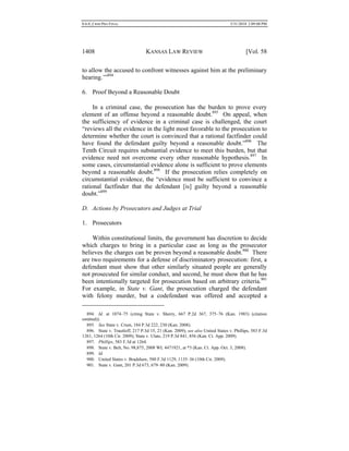 0.6.0_CRIM PRO FINAL 5/31/2010 2:09:08 PM
1408 KANSAS LAW REVIEW [Vol. 58
to allow the accused to confront witnesses against him at the preliminary
hearing.’”894
6. Proof Beyond a Reasonable Doubt
In a criminal case, the prosecution has the burden to prove every
element of an offense beyond a reasonable doubt.895
On appeal, when
the sufficiency of evidence in a criminal case is challenged, the court
“reviews all the evidence in the light most favorable to the prosecution to
determine whether the court is convinced that a rational factfinder could
have found the defendant guilty beyond a reasonable doubt.”896
The
Tenth Circuit requires substantial evidence to meet this burden, but that
evidence need not overcome every other reasonable hypothesis.897
In
some cases, circumstantial evidence alone is sufficient to prove elements
beyond a reasonable doubt.898
If the prosecution relies completely on
circumstantial evidence, the “evidence must be sufficient to convince a
rational factfinder that the defendant [is] guilty beyond a reasonable
doubt.”899
D. Actions by Prosecutors and Judges at Trial
1. Prosecutors
Within constitutional limits, the government has discretion to decide
which charges to bring in a particular case as long as the prosecutor
believes the charges can be proven beyond a reasonable doubt.900
There
are two requirements for a defense of discriminatory prosecution: first, a
defendant must show that other similarly situated people are generally
not prosecuted for similar conduct, and second, he must show that he has
been intentionally targeted for prosecution based on arbitrary criteria.901
For example, in State v. Gant, the prosecution charged the defendant
with felony murder, but a codefendant was offered and accepted a
894. Id. at 1074–75 (citing State v. Sherry, 667 P.2d 367, 375–76 (Kan. 1983) (citation
omitted)).
895. See State v. Crum, 184 P.3d 222, 230 (Kan. 2008).
896. State v. Trautloff, 217 P.3d 15, 21 (Kan. 2009); see also United States v. Phillips, 583 F.3d
1261, 1264 (10th Cir. 2009); State v. Ulate, 219 P.3d 841, 856 (Kan. Ct. App. 2009).
897. Phillips, 583 F.3d at 1264.
898. State v. Belt, No. 98,875, 2008 WL 4471921, at *3 (Kan. Ct. App. Oct. 3, 2008).
899. Id.
900. United States v. Bradshaw, 580 F.3d 1129, 1135–36 (10th Cir. 2009).
901. State v. Gant, 201 P.3d 673, 679–80 (Kan. 2009).
 