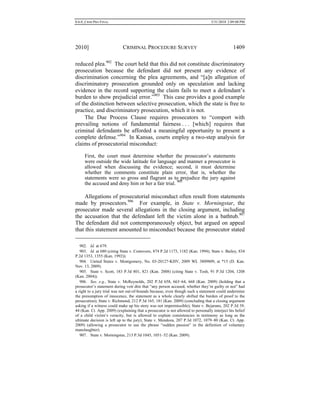 0.6.0_CRIM PRO FINAL 5/31/2010 2:09:08 PM
2010] CRIMINAL PROCEDURE SURVEY 1409
reduced plea.902
The court held that this did not constitute discriminatory
prosecution because the defendant did not present any evidence of
discrimination concerning the plea agreements, and “[a]n allegation of
discriminatory prosecution grounded only on speculation and lacking
evidence in the record supporting the claim fails to meet a defendant’s
burden to show prejudicial error.”903
This case provides a good example
of the distinction between selective prosecution, which the state is free to
practice, and discriminatory prosecution, which it is not.
The Due Process Clause requires prosecutors to “comport with
prevailing notions of fundamental fairness . . . [which] requires that
criminal defendants be afforded a meaningful opportunity to present a
complete defense.”904
In Kansas, courts employ a two-step analysis for
claims of prosecutorial misconduct:
First, the court must determine whether the prosecutor’s statements
were outside the wide latitude for language and manner a prosecutor is
allowed when discussing the evidence; second, it must determine
whether the comments constitute plain error, that is, whether the
statements were so gross and flagrant as to prejudice the jury against
the accused and deny him or her a fair trial. 905
Allegations of prosecutorial misconduct often result from statements
made by prosecutors.906
For example, in State v. Morningstar, the
prosecutor made several allegations in the closing argument, including
the accusation that the defendant left the victim alone in a bathtub.907
The defendant did not contemporaneously object, but argued on appeal
that this statement amounted to misconduct because the prosecutor stated
902. Id. at 679.
903. Id. at 680 (citing State v. Costovero, 874 P.2d 1173, 1182 (Kan. 1994); State v. Bailey, 834
P.2d 1353, 1355 (Kan. 1992)).
904. United States v. Montgomery, No. 03-20127-KHV, 2009 WL 3809809, at *15 (D. Kan.
Nov. 13, 2009).
905. State v. Scott, 183 P.3d 801, 821 (Kan. 2008) (citing State v. Tosh, 91 P.3d 1204, 1208
(Kan. 2004)).
906. See, e.g., State v. McReynolds, 202 P.3d 658, 663–64, 668 (Kan. 2009) (holding that a
prosecutor’s statement during voir dire that “any person accused, whether they’re guilty or not” had
a right to a jury trial was not out-of-bounds because, even though such a statement could undermine
the presumption of innocence, the statement as a whole clearly shifted the burden of proof to the
prosecution); State v. Richmond, 212 P.3d 165, 181 (Kan. 2009) (concluding that a closing argument
asking if a witness could make up his story was not impermissible); State v. Bejarano, 202 P.3d 39,
44 (Kan. Ct. App. 2009) (explaining that a prosecutor is not allowed to personally interject his belief
of a child victim’s veracity, but is allowed to explain consistencies in testimony as long as the
ultimate decision is left up to the jury); State v. Mendoza, 207 P.3d 1072, 1079–80 (Kan. Ct. App.
2009) (allowing a prosecutor to use the phrase “sudden passion” in the definition of voluntary
manslaughter).
907. State v. Morningstar, 213 P.3d 1045, 1051–52 (Kan. 2009).
 