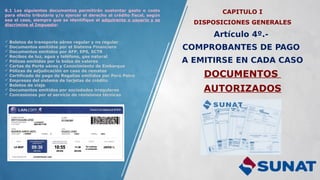 CAPITULO I
DISPOSICIONES GENERALES
Artículo 4º.-
COMPROBANTES DE PAGO
A EMITIRSE EN CADA CASO
DOCUMENTOS
AUTORIZADOS
6.1 Los siguientes documentos permitirán sustentar gasto o costo
para efecto tributario y/o ejercer el derecho al crédito fiscal, según
sea el caso, siempre que se identifique al adquirente o usuario y se
discrimine el Impuesto:
 Boletos de transporte aéreo regular y no regular
 Documentos emitidos por el Sistema Financiero
 Documentos emitidos por AFP, EPS, SCTR
 Recibos de luz, agua y teléfono, gas natural
 Pólizas emitidas por la bolsa de valores
 Cartas de Porte aéreo y Conocimiento de Embarque
 Pólizas de adjudicación en caso de remates
 Certificado de pago de Regalías emitidos por Perú Petro
 Empresas del sistema de tarjetas de crédito
 Boletos de viaje
 Documentos emitidos por sociedades irregulares
 Concesiones por el servicio de revisiones técnicas
 