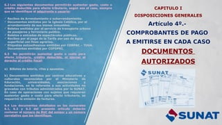 CAPITULO I
DISPOSICIONES GENERALES
Artículo 4º.-
COMPROBANTES DE PAGO
A EMITIRSE EN CADA CASO
DOCUMENTOS
AUTORIZADOS
6.2 Los siguientes documentos permitirán sustentar gasto, costo o
crédito deducible para efecto tributario, según sea el caso, siempre
que se identifique al adquirente o usuario:
 Recibos de Arrendamiento o subarrendamiento.
 Documentos emitidos por la Iglesia Católica, por el
arrendamiento de sus bienes inmuebles.
 Boletos emitidos por el servicio de transporte urbano
de pasajeros y ferroviario publico.
 Boletos o entradas de espectáculos públicos.
 Recibos por el pago de la Tarifa por uso de Agua
superficial con fines agrarios.
 Etiquetas autoadhesivas emitidas por CORPAC – TUUA.
Documentos emitidos por COFOPRI.
6.3 No permitirán sustentar gasto o costo para
efecto tributario, crédito deducible, ni ejercer el
derecho al crédito fiscal:
a) Billetes de lotería, rifas y apuestas.
b) Documentos emitidos por centros educativos y
culturales reconocidos por el Ministerio de
Educación, universidades, asociaciones y
fundaciones, en lo referente a sus actividades no
gravadas con tributos administrados por la SUNAT.
En caso de operaciones con sujetos que requieran
sustentar gasto o costo para efecto tributario, se
requerirá la emisión de facturas.
6.4 Los documentos detallados en los numerales
6.1, 6.2 y 6.3 del presente artículo deberán
contener el número de RUC del emisor y un número
correlativo que los identifique.
 