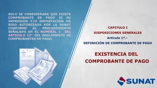 CAPITULO I
DISPOSICIONES GENERALES
Artículo 1º.-
DEFINICIÓN DE COMPROBANTE DE PAGO
SOLO SE CONSIDERARA QUE EXISTE
COMPROBANTE DE PAGO SI SU
IMPRESION Y/O IMPORTACION HA
SIDO AUTORIZADA POR LA SUNAT
CONFORME AL PROCEDIMIENTO
SEÑALADO EN EL NUMERAL 1 DEL
ARTICULO 12° DEL REGLAMENTO DE
COMPROBANTES DE PAGO.
EXISTENCIA DEL
COMPROBANTE DE PAGO
 