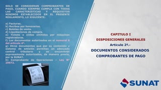 CAPITULO I
DISPOSICIONES GENERALES
Artículo 2º.-
DOCUMENTOS CONSIDERADOS
COMPROBANTES DE PAGO
SOLO SE CONSIDERAN COMPROBANTES DE
PAGO, CUANDO SIEMPRE CUMPLA CON TODAS
LAS CARACTERISTICAS Y REQUISITOS
MINIMOS ESTABLECIDOS EN EL PRESENTE
REGLAMENTO, LO SIGUIENTE:
a) Facturas.
b) Recibos por honorarios.
c) Boletas de venta.
d) Liquidaciones de compra.
e) Tickets o cintas emitidos por máquinas
registradoras.
f) Los documentos autorizados en el numeral 6
del artículo 4º.
g) Otros documentos que por su contenido y
sistema de emisión permitan un adecuado
control tributario y se encuentren
expresamente autorizados, de manera previa,
por la SUNAT.
h) Comprobante de Operaciones – Ley N°
29972.
 