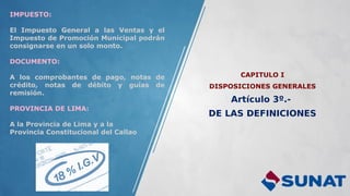 CAPITULO I
DISPOSICIONES GENERALES
Artículo 3º.-
DE LAS DEFINICIONES
IMPUESTO:
El Impuesto General a las Ventas y el
Impuesto de Promoción Municipal podrán
consignarse en un solo monto.
DOCUMENTO:
A los comprobantes de pago, notas de
crédito, notas de débito y guías de
remisión.
PROVINCIA DE LIMA:
A la Provincia de Lima y a la
Provincia Constitucional del Callao
 