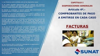 CAPITULO I
DISPOSICIONES GENERALES
Artículo 4º.-
COMPROBANTES DE PAGO
A EMITIRSE EN CADA CASO
FACTURAS
1. Las Facturas serán emitidas solo en los siguientes casos:
a) En todas aquellas operaciones que se realicen con personas
naturales o jurídicas, que sean sujetos del Impuesto General a las
Ventas y tengan derecho a utilizar el crédito fiscal.
b) Cuando el comprador o usuario solicite este comprobante para
sustentar gasto o costo para efecto tributario.
c) Cuando la persona comprendida en el RUS lo solicite a fin de
sustentar la tenencia de mercadería, así como la utilización de los
servicios relacionados con su actividad.
d) En las operaciones de exportación consideradas como tales por las
normas del IGV. En el caso de la venta de bienes en los
establecimientos ubicados en los aeropuertos del pais, si la operación
se realiza con consumidores finales, se emitirán boletas de venta o
tickets.
e) En los servicios de comisión mercantil prestados a sujetos no
domiciliados, en relación con la venta en el país de bienes
provenientes del exterior siempre que el comisionista actúe como
intermediario entre un sujeto domiciliado en el país y otro no
domiciliado, y la comisión sea pagada en el exterior.
f) En las operaciones realizadas con las Unidades Ejecutoras
y Entidades del Sector Público Nacional a las que se refiere
el Decreto Supremo N° 053-97-PCM y normas
modificatorias, cuando adquieran los bienes y/o servicios
definidos como tales en el artículo 1° del citado Decreto
Supremo.
g) Las facturas sólo se emitirán y entregarán al adquirente o
usuario que posea número de RUC.
h) En la transferencia de bienes o servicios prestados
gratuitamente se consignará en la factura la leyenda "
Transferencia Gratuita o Servicio Prestado Gratuitamente” y
se precisará el valor de venta que hubiera correspondido a
dicha operación.
 